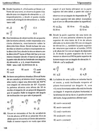 Lumbreras Editores Trigonometría
58. Desde 2 puntos A y B situados al Oeste y a!
Norte de una torre, se observa la parte más
alta de esta con ángulos de elevación a y P
respectivamente, y desde el punto medio
entre Ay B, el ángulo de elevación es a . Halle
tana cotp
seguir el ave hasta ubicarse en la parte
superior del otro árbol, a partir del cual se
53°
observa con un ángulo de depresión dé ~y-
la parte superior del otro árbol, (considere
que el ave se encuentra sobre la superficie)
A) S B) C) 1
D) y E) 2
59. Dos fortalezas de observación de un puerto
(de la misma altura), están separadas una
cierta distancia, exactam en te sobre la
dirección Este-Oeste. Desde la base de una
de ellas se observa un barco exactamente en
la dirección Sur y desde la otra se observa en
la dirección 9o hacia el Este del Sur y en ese
mismo instante (desde el barco) se aprecia
la parte más alta de las fortalezas con ángulos
de elevación a y P , respectivamente.
Hálle tana cotp en términos de e .
A) cos0 B) sec0 C) sen0
D) csc0 E) cot0
60. Se tiene una paloma situada a 20 m al Norte
de un cazador y al mismo nivel. La palom a>
alza vuelo y sigue una dirección de N37°E
con ángulo de elevación de 45°. Cuando
la palom a alcanza una altura de 50 m
recibe el impacto de un proyectil disparado
por el cazador. Halle la tangente del ángulo
de inclinación con que sale el proyectil.
« 4
E) &
61. Un ave se encuentra al Sur de un árbol de
5 m de altura y al SE de un árbol de 10 m de
altura que se encuentra al Oeste del anterior.
Halle el menor espacio en vuelo que debe
A) 10V2m B) 10 m C) íoVám
D) 20 m E) 12 m
62. Desde la parte superior de una torre de
altura 5 m una persona observa la parte
superior de otra torre de 6 m de altura
ubicada en la dirección NE con un ángulo
de elevación a , tam bién la parte superior
de otra torre que está en el rum bo S75°E
y de altura de 2 m con un ángulo de depresión
p. Si desde la parte superior de la torre
menor sé observa al NO la parte superior de
la torre mayor con un ángulo de elevación 0.
Calcule cot2a tanptanQ
« 4 B) 2V3 C) V3
D) 2sÍ2 E) 4^3
63. La ladera de una colina se orienta hacia
el norte, y e stá in c lin a d a re sp e to al
p la n o h o rizo n tal u n á n g u lo 0 , u n a
vía recta ferroviaria sobre ella está inclinada
un ángulo Ó respecto al plano horizontal, si
la orientación de la vía es p grados al oeste
del norte, luego podemos afirmar que:
A) cos0 = secó cotp
B) sec0 = tanócotp
C) cosp = tan0cotó
D) secPcot0 = cot<[>
E) sec9 = cot<)>tanP
128
 