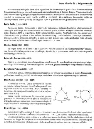 Breve historia de la Trigonometría
Para entonces el embajador de los Países bajos hizo el desafio a Enrique IVque la calidad de los matemáticos
franceses era pobre y que ningún francés podrá resolver el problema de Roonen. Enrique IV
, que era amigo de
Vieta convocó a este que lo percibió y resolvió rápidamente la ecuación dada indicando que es el desarrollo de
sen450 en términos de sen0 con K= sen450 y x = 2sen0 . Vieta sabía que la ecuación podía ser
descompuesta en una de grado 5 y dos de grado 3 por lo que él las resolvió, para sorpresa de todos.
Tycho Brahe (1546-1601)
Astrónomo danés. Considerado el observador más grande del periodo anterior a la invención del
telescopio. Construye instrumentos cada vez mayores y más precisos. El rey de Dinamarca Federico I
cede a Brahe en 1576 la pequeña isla de Hven (hoy territorio sueco). Aquí Tycho Brahe hizo construir el
observatorio más grande de la época al que llamó Uraniborg, “ciudad del cielo”; construyó cuadrantes,
sextantes, esferas amulares, escuadras y gnómones con gigantescas escalas graduadas. Más adelante
estos datos recopilados fueron utilizados por Kepler (1571 - 1630).
Tilomas Fincfe (1561-1656)
De origen danés. En el libro 14 de su Geometría Rotundi introduce las palabras tangente y secante,
que fueron adoptadas prontamente por el inglés. Quizás fue el primero que usó las abreviaturas para la
razones trigonométricas.
Edmundo Gunter (1581-1626)
Aparece la expresión co-sinu, abreviación de complemento del seno; la palabra cotangente cuyo origen
es análogo al del coseno; y finalmente la palabra cosecante, probablemente por complemento de secante.
Bartolom é Pitiscus (1561-1613)
Matm ¿tico alemán. Eltérmino trigonometría aparece por primera vez como título de su obra Trigonometría,
publicada en Heidelberg en 1595. La misma que consistía de 5 libros sobre trigonometría plana y esférica.
Ihon N apiero Neper (1550-1617)
Matemático escocés. Usó la expresión del seno en
un círculo; elabora fórmulas simplificadas para cálculos
trigonométricos en Astronomía. Neper inventa los
logaritmos. Destaca por definir el logaritmo de seno (para
seno entre 0 y 1).
Neper es más conocido en Trigonometría porque
presentó 10 fórmulas prácticas para la resolución de
triángulos esféricos rectángulos, conocidas como Reglas de
Neper, las cuales se obtienen a partir del siguiente esquema
Henry Briggs (1561-1631)
Matemático inglés, amigo de J. Napiers. Se unieron para la construcción de uná tabla logarítmico-
trigonométrica, publicada por Henry Gellibrand (1597 - 1637), en su obra Trigonometría Británica.
Un primer ejemplo de grado centesima] se halla en un manuscrito del año 1446. La subdivisión centesimal
fue usada por Briggs. En tiempo de la Revolución Francesa se intentó implantar el sistema centesimal para
la medida de los ángulos. Ytrabajaron en ello los grandes matemáticos franceses Lagrange y Callet.
90°-Bjr"
90°-c j b
90°-A
21
 