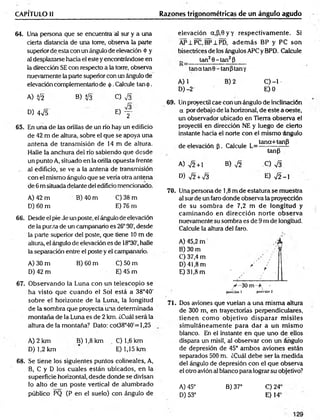 CAPÍTULO il Razones trigonométricas de un ángulo agudo
64. Una persona que se encuentra al sur y a una
cierta distancia de una torre, observa la parte
superior de esta con un ángulo de elevación <
t>y
al desplazarse hacia el este y encontrándose en
la dirección SE con respecto a la torre, observa
nuevamente la parte superior con un ángulo de
elevación complementario de <
|>
.Calcule tan <
J
>
.
A) Ü2 B) i¡3 C) V3
D) 4¡5 0 y -
65. En una de las orillas de un río hay un edificio
de 42 m de altura, sobre el que se apoya una
antena de transmisión de 14 m de altura.
Halle la anchura del río sabiendo que desde
un punto A, situado en la orilla opuesta frente
al edificio, se ve a la antena de transmisión
con el mismo ángulo que se vería otra antena
de 6 m situada delante de! edificio mencionado.
A) 42 m B) 40 m C) 38 m
D) 60 m E) 76 m
6 6 . Desde el pie de un poste, el ángulo de elevación
de la punta de un campanario es 26°30', desde
la parte superior del poste, que tiene 10 m de
altura, el ángulo de elevación es de 18°30', halle
la separación entre el poste y el campanario.
A) 30 m B) 60 m C) 50 m
D) 42 m E) 45 m
elevación a,P,0yy respectivam ente. Si
AP±PC, BP±PD, adem ás BP y PC son
bisectrices de los ángulos APCy BPD. Calcule
tan20 -tan 2P
1  ’—— — ———— ———
——— —
—
tan a tan 0 - tan ptan y
A) 1 B) 2 C) -1
D)-2 E) 0
69. Un proyectil cae con un ángulo de inclinación
a por debajo de la horizonal, de este a oeste,
un observador ubicado en Tierra observa el
proyectil en dirección NE y luego de cierto
instante hacia el norte con el mismo Angulo
de elevación [5. Calcule ^ = tana+tanfl
tanp
A) y¡2 +l B) y¡2 C) Vá
D) V2 + V3 E) V2 - I
70. Una persona de 1,8 m de estatura se muestra
al sur de un faro donde observa la proyección
de su som bra de 7,2 m de longitud y
cam inando en dirección norte observa
nuevamente su sombra es de 9 m de longitud.
Calcule la altura del faro.
A) 45,2 m / k
B) 30 m "?
C) 37,4 m
D) 41,8 m / :
E) 31,8 m !
67. O bservando la Luna con un telescopio se
ha visto que cuando el Sol está a 38°40'
sobre el horizonte de la Luna, la longitud
de la sombra que proyecta una determinada
m ontaña de la Luna es de 2 km. ¿Cuál será la
altura de la montaña? Dato: cot38°40'= 1,25
A) 2 km B) 1,8 km C) 1,6 km
D) 1,2 km E) 1,15 km
6 8 . Se tiene los siguientes puntos coiineales, A,
B, C y D los cuales están ubicados, en la
superficie horizontal, desde donde se divisan
lo alto de un poste vertical de alumbrado
público PQ (P en el suelo) con ángulo de
y -30 m +
posición l posición 2
71. Dos aviones que vuelan a una misma altura
de 300 m, en trayectorias perpendiculares,
tienen com o objetivo d isp arar m isiles
sim ultáneam ente para dar a un m ism o
blanco. En el instante en que uno de ellos
dispara un misil, al observar con un ángulo
de depresión de 45° am bos aviones están
separados 500 m. ¿Cuál debe ser la medida
del ángulo de depresión con el que observa
el otro avión al blanco para lograr su objetivo?
A) 45° B) 37°
D) 53°
C) 24'
E) 14‘
 