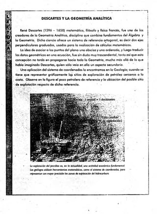 DESCARTES Y LA GEOMETRÍA ANALÍTICA
René Descartes (1596 - 1650) matemático, filósofo y físico francés, fue uno de los
creadores de la Geometría Analítica, disciplina que combina fundamentos del Algebra y
la Geometría. Dicha ciencia ofrece un sistema de referencia ortogonal, es decir dos ejes
perpendiculares graduados, usados para la realización de cálculos matemáticos.
La idea de asociar a los puntos del plano una abscisa y una ordenado, y luego traducir
los datos geométricos en una ecuación, fue sin duda muy trascendental, tanto así que esta
concepción no tardó en propagarse hacia toda la Geometría, mucho más allá de lo que
había imaginado Descartes, quien sólo veía en ella un aspecto secundario.
Una aplicación del sistema de coordenadas lo encontramos en la Geología; cuando se
tiene que representar gráficamente los sitios de exploración de petróleo cercanos a la
costa. Observe en la figura el pozo petrolero de referencia y la ubicación del posible sitio
respecto de dicha referencia.
La explotación del petróleo es, en la actualidad, una actividad económica fundamental.
Los geólogos utilizan herramientas matemáticas, como el sistema de coordenadas, para
representar con mayor precisión las zonas de explotación del hidrocarburo.
1
■
i
1
I
i
í
1
 