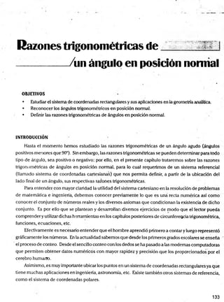 Razones trigonométricas de
/un ángulo en posición nomial
OBJETIVOS
• Estudiar el sistema de coordenadas rectangulares y sus aplicaciones en la geometría analítica.
• Reconocer los ángulos trigonométricos en posición normal.
• Definir las razones trigonométricas de ángulos en posición norma!.
INTRODUCCIÓN
Hasta el momento hemos estudiado las razones trigonométricas de un ángulo agudo (ángulos
positivos menores que 90°). Sin embargo, las razones trigonométricas se pueden determinar para todo
tipo de ángulo, sea positivo o negativo; por ello, en el presente capítulo trataremos sobre las razones
trigonométricas de ángulos en posición normal, para lo cual requerimos de un sistema referencial
(llamado sistema de coordenadas cartesianas) que nos permita definir, a partir de la ubicación del
lado final de un ángulo, sus respectivas razones trigonométricas.
Para entender con mayor claridad la utilidad del sistema cartesiano en la resolución de problemas
de matemática e ingeniería, debemos conocer previamente lo que es una recta numérica así como
conocer el conjunto de números reales y los diversos axiomas que condicionan la existencia de dicho
conjunto. Es por ello que se plantean y desarrollan diversos ejercicios de modo que el lector pueda
comprender y utilizar dichas herramientas en los capítulos posteriores de circunferencia trigonométrica,
funciones, ecuaciones, etc.
Efectivamente es necesario entender que el hombre aprendió primero a contar y luego representó
gráficamente los números. En la actualidad sabemos que desde los primeros grados escolares sé enseña
el proceso de conteo. Desde el sencillo conteo con los dedos se ha pasado a las modernas computadoras
que permiten obtener datos numéricos con mayor rapidez y precisión que los proporcionados por el
cerebro humarte.
Asimismo, es muy importante ubicar los puntos en un sistema de coordenadas rectangulares ya que
tiene muchas aplicaciones en ingeniería, astronomía, etc. Existe también otros sistemas de referencia,
como el sistema de coordenadas polares.
133
 