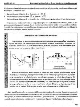 CAPÍTULO 1
1
1 Razones trigonométricas de un ángulo en posición normal
Al número real asociado a un punto sobre la recta numérica, se le denomina coordenada del punto, así
enla figura 3.2 tenemos que
• La coordenada del punto Q es -2, se abrevia : Q(-2)
• La coordenada de! puntb R es V2, se abrevia: R(V2)
• La coordenada del punto O es 0, se abrevia : 0(0) y'se denomina origen de la recta numérica.
A los sistemas unidimensionales se les puede asignar una unidad de escala arbitraria, como se cita
por ejemplo en la siguiente lectura, donde el sistema unidimensional tendrá como unidad de medida a
1 mmHg (un milímetro de mercurio) la cual sirve para medir la tensión arterial (fuerza ejercida por la
sangre contra cualquier área de la pared vascular). .
MEDICION DE LA TENSION ARTERIAL
En el hombre, la tensión arterial se mide habitualmente por auscultación, observe la
figura. Se coloca un estetoscopio sobre la arteria humeral en el codo y se insufla un
brazalete alrededor de la parte alta del brazo, que está conectado a un m anóm etro (que
puede ser de mercurio, aneroide o electrónico).
m
JL
80
SONIDOS
lililí
100
A A A
120
J ___I
___1
___L
X(mmHg)
(espectro de los
ruidos de Korotkoff)
Mientras el m anguito ejerce contra el brazo tan poca presión que la arteria sigue
distendida por la sangre, no se perciben ruidos con el estetoscopio; pero cuando la presión
en el m anguito es lo suficientemente elevada para colapsar la arteria durante parte del
ciclo de la tensión arterial, en el estetoscopio se percibe un ruido con cada pulsación. Estos,
sonidos son los llamados Ruidos de Korotkoff y son producidos por el flujo turbulento de
la sangre al chocar contra el vaso parcialmente ocluido. Observe la dependencia de los
sonidos con la medida de la presión arterial para valores entre 80 y 120 mmHg.
Entre los números reales se pueden establecer relaciones de orden como a< b, esto se cumple si y
solo si el punto que representa al número a está a la izquierda del punto que representa al número b.
Por ejemplo, el número 1 es menor que el número 3, ya que el punto 1 se encuentra a la izquierda del
punto 3, o que es lo mismo escribir que 3> 1 y decir que el punto 3 está a la derecha del punto 1.
135
 