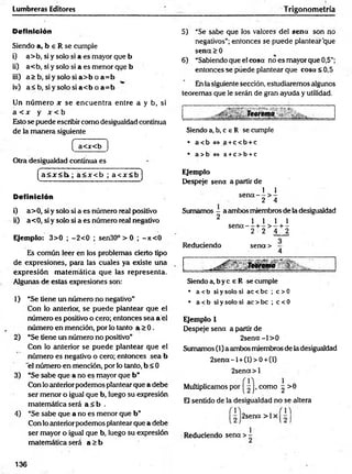Lumbreras Editores Trigonometría
Definición
Siendo a, b e R se cumple
i) a> b, si y solo si a es mayor que b
ii) a< b, si y solo si a es menor que b
iii) a > b , s iy s o lo s ia > b o a = b
iv) a< b , s iy s o lo s ia < b o a = b
Un núm ero x se encuentra entre a y b, si
a < x y x < b
Esto se puede escribir como desigualdad continua
de la m anera siguiente
( a<x<b )
Otra desigualdad continua es
(a< 3 r< l> ; a < x < b ; a < x < b ]
Definición
i) a>0, si y solo si a es número real positivo
ii) a<0, si y solo si a es número real negativo
Ejemplo: 3>0 ; -2 < 0 ; sen30° > 0 ; -jt< 0
Es común leer en los problemas cierto tipo
de expresiones, para las cuales ya existe una
expresión m atem ática que las representa.
Algunas de estas expresiones son:1
1) “Se tiene un número no negativo"
Con Ío anterior, se puede plantear que el
número es positivo o cero; entonces sea a el
núm ero en mención, por lo tanto a > 0 .
2) “Se tiene un número no positivo”
Con lo anterior se puede plantear que el
núm ero es negativo o cero; entonces sea b
'el número en mención, por lo tanto, b < 0
3) “Se sabe que a no es mayor que b ”
Con lo anterior podemos ptantear que a debe
ser menor o igual que b, luego su expresión
matemática será a < b .
4) “Se sabe que a no es menor que b”
Con lo anterior podemos plantear que a debe
ser mayor o igual que b, luego su expresión
matemática será a > b
5) “Se sabe que los valores del sena son no
negativos”; entonces se puede plantear que
sen<x>0
6) “Sabiendo que el cosa no es mayor que 0,5”;
entonces se puede plantear que cosa <0,5
En la siguiente sección, estudiaremos algunos
teoremas que le serán de gran ayuda y utilidad.
i____ _ T e o r e m a ^ ' : . ^ .
Siendo a, b, c e R se cumple
• a<b<=>a +c< b +c
• a> b <
=
> a +c> b +c
Ejemplo
Despeje sena a partir de
1 1
s e n a - - > -
2 4
Sumamos - a ambos miembros de la desigualdad
2 l i l i
s e n a - - + - > - + -
2 2 4 2
Reduciendo sena >
SiMT
eorema
Siendo a, b y c e R se cumple
• a < b si y solo si ac < be ; c > 0
• a <b si y solo si ac > be ; c < 0
Ejemplo 1
Despeje sena a partir de
2 se n a -l> 0
Sumamos (1) a ambos miembros de la desigualdad
2 se n a-l +(l)> 0+ (l)
2sena> l
Multiplicamos por | ^ |> como ^ >6
El sentido de la desigualdad no se altera
2sena > 1x
Reduciendo sena > -
136
 