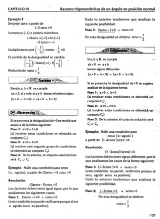 CAPÍTULO Ili Razones trigonométricas de un ángulo en posición normal
Ejemplo 2
Despeje tana a partir de
1-3 tana >0
Sumamos (-1) a ambos miembros
l-3tana + (-l)> 0 + (-l)
-3 tana > -1
Multiplicamos por —
- como <0
1
El sentido de la desigualdad se cambia
-|'j(-3tan a)< (-l)f-1
Reduciendo teína < -
Siendo a, b 6 R se cumple
ab >0, si y solo si a y b tienen el mismo signo
(a> 0 a b>0) v (a< 0 a b<0)
Si se presenta la desigualdad ab>0 se tendrá que
analizar de la forma siguiente:
Paso 1: a>0 a b>0
(al resolver estas condiciones se obtendrá un
conjunto C,).
Paso 2: a<0 a b<0
(al resolver este segundo grupo de condiciones
se obtendrá un conjunto C2).
Paso 3: De lo anterior, el conjunto solución final
será C, u Cj .
Dado lo anterior tendrem os qué analizar la
siguiente posibilidad.
Paso 2: 2senct-l> 0 a cosa>0
De esta desigualdad se obtiene sena > i
¡Teoremai *
Si a, b e R se cumple
ab < 0 í=> a y b
tienen signos diferentes
(a> 0 a b<0) v (a<0 a b>0)
Si se presenta la desigualdad ab<0 se sugiere
analizar de la siguiente forma
Paso 1: a>0 a b<0
(al resolver estas condiciones se obtendrá un
conjunto C,)
Paso 2: a<ÜAb>0
(al resolver estas condiciones se obtendrá un
conjunto Cj)
Paso 3: De lo anterior, el conjunto solución será
C ,u C ¡
Ejemplo: Halle una condición para
' cosa (a.ag u d o )
a partir de (l-3cosa )sena <0
Resolución
(1- 3cosa)(sena) < 0
Los factores deben tener signos diferentes, por lo
que analizamos los casos de la forma siguiente:
Ejemplo: Halle una condición para sena
( a : agudo), a partir de (2sena -1) cosa >0
Resolución
(2sena - l)cosa > 0
Los factores deben tener igual signo, por lo que
analizamos los siguientes casos:
Paso 1: 2 se n a -l< 0 a cosa <0
(esta condición no puede verificarse porque al ser
a agudo cosa es positivo).
Paso 1: (l-3cosa )>0 a sena'<0
(esta condición no puede vérificarse porque al
se ra agudo sena es positivo).
Dado lo anterior tendrem os que analizar la
siguiente posibilidad.
Paso 2: 1- 3cosa < 0 a sena> 0
De esta desigualdad se obtiene
1
cosa > -
3
137
 
