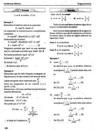 Lumbreras Editores Trigonometría
Vx e R se verifica x 2>0
Ejemplo 1
Determine el mínimo valor de la expresión
E = tan20-4tan0 + 5
La expresión la transformamos com pletando
cuadrados.
E = (tan0)2- 2(tan0)(2)+ 5+ (2)2- (2)2
Ordenando los términos
E = (tan0)2- 2(tan0)(2) + (2)2+ 5 - (2)2 . ,
E = (tan0-2)2+ l ..................(1)
Tengamos presente que tan 9 es una cantidad
real, lo cual implica también que (tan0-2)e R
Por teorema anterior (tan0 -2 )2> 0
Sumando 1 (tan0-2)2+ l > 1
E
De donde E> 1
/. El mínimo valor de E es 1
Dado ab>0, se cumple
0 a >b <
=
> —< . o) a < b <
=
> —> —
a b a b
Todo número real tiene el mismo signo de su
inverso multiplicativo (si existe).
Este teorema debe entenderse de la siguiente
forma, debido a que ab>0, entonces a y b tienen
el mismo signo, es decir se sugiere plantear los
siguientes casos
Caso 1: a y b positivos
0<a<b si y sólo si —> —>0
a b
Caso 2: a y b negativos
0> a> b si y sólo si - < - < 0
a b
Ejemplo 1 v
i) s e n a > ! .....(1)
Se observa que sena es positivo, entonces
Ejemplo 2
Demuestre que fen todo triángulo rectángulo de
hipotenusa b, el valor máximo del área de dicha
b2
región triangular viene expresado por — .
Sean las longitudes de los catetos a y c
(a>0 a c>0).
Entonces (a-c) es una cantidad real, por teorema
anterior afirmamos:
( a - c ) 2>0
De donde a2+ c2-2ac > 0
Ordenando a2+c2 > 2ac
Recuerde que a2+c2=b2
su recíproco í —?— ] también debe serlo, esto
se n a j
es
— > 0 .......(2)
sena
De (1) —^—<2 (3)
sena
De (2) y (3) 0 < - í — <2
sena
ii) co sp > :y ..... (1)
Se observa que cosfi es positivo, entonces
su recíproco | jtambién debe serio, esto es
2 b2 ac
b2> 2ac y ' >0 ......
cosp
(2)
Área de la
región triangular
(S)
De (1) ' < 7 2 ....
cosp
(3)
el valor de S máximo es —
4
De (2) y (3) 0< ' <V2
cosp
138
 