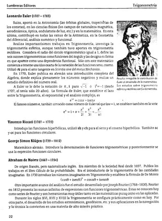 Lumbreras Editores Trigonometría
Leonardo Euler (1707- 1783)
Suizo, aportó en la Astronomía (las órbitas globales, trayectorias de
los cometas), en las ciencias físicas (los campos de naturaleza magnética,
aerodinámica, óptica, ondulatoria de luz, etc.) y en la matemática. En esta
última, contribuyó en todas las ramas de la Aritmética, en la Geometría
del diferencial, análisis numérico y funcional.
Realiza importantísimos trabajos en Trigonometría, investiga la
trigonometría esférica, aunque también tuvo aportes en trigonometría
rectilínea. Considera el radio del círculo trigonométrico igual a 1, define las
seis razones trigonométricas como fundones del ángulo y las designa en forma
en que aparece como una dependenda fúndonal. Sólo con este matemático
comienza a tenerse una idea exacta de la variadón de las fundones seno, coseno.
Utilizó Al para el aíro tangente en Scientia síve del mofas Mechanica.
En 1770, Euler publica en alemán una introducción completa del
Álgebra, donde explica plenamente los números negativos y realiza un
estudio definitivo del número real.
A Euler se le debe la notación de jt, i para v -1 ó rí= -l (desde
1727, el tenía sólo 20 años). La fórmula de Euler, que establece el lazo
entre la Trigonometría, el exponencial y el análisis complejo, es
Resulta innegable la contribución de
Euler al desarrollo dé la matemática.
Sus estudios sobre trigonometría
esférica y rectilínea son fundamentales.
e“ = cosx -r ísenx
Elfamoso número e, también conoddo como número de Euler tal que Lne=1, se establece también en la serie
=l + x + -
x
3!
x
n!
Vincenzo Riccati (1707 - 1775)
Introdujo las funciones hiperbólicas, utilizó sh y ch para el seno y el coseno hiperbólico. También se
y cc para las funciones circulares.
George Simón Klügen (1739-1812)
Matemático alemán. Introduce la denominadón de funciones trigonométricas y posteriormente se
usa la expresión fundones circulares.
Abraham de Moivre (1667-1754)
De origen francés, pero nadonalizado inglés. Era miembro de la Soaedad Real desde 1697. Publica los
trabajos en el libro Cálculo de las probabilidades. Era el introductorio de la trigonometría de las cantidades
imaginarias. En 1730 introduce los números imaginarios en Trigonometría y establece la fórmula de De Moivre
(cosB + isenS)" = cosn0 + isennQ
Otro importante avance del análisis fue el estudio desarrollado porJoseph Fourier (1768-1830). Fourier
en 1812 presenta las sumas infinitas de expresiones con funciones trigonométricas. Estas se conocen hoy
como series de Fourier y son herramientas muy útiles tanto en las matemáticas puras como en las aplicadas.
Durante los siglos XVI, XVII y XVIII la Trigonometría se configura prácticamente como es hoy. Por
otra parte, el desarrollo de los estudios astronómicos, geodésicos, etc. y sus aplicaciones en la navegación
y la técnica la convierten en una materia de alto interés práctico.
22
 
