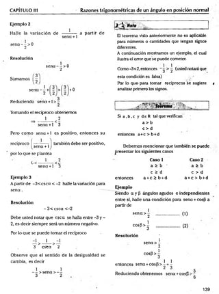 CAPÍTULO 1
(1 Razones trigonométricas de un ángulo en posición normal
Ejemplo 2
Halle la variación de
se n a - - > 0
2
se n a + 1
a partir de
Resolución
Sümamos | —
sena — >0
2
1
sena — + - > - +0
Reduciendo sena +1 > -
Tomando el recíproco obtenemos
1 2
<
sena +1 3
Pero com o sena + 1 es positivo, entonces su
recíproco f ------— - | también debe ser positivo,
sena + 1J
por lo que se plantea
1 2
G<
sena +1 3
Ejemplo 3
A partir de -3 < c sc a < -2 halle la variación para
s e n a .
Resolución
- 3< csca <-2
Debe usted notar que esc a se halla entre -3 y -
2, es decir siempre será un número negativo.
Por lo que se puede tomar el recíproco
-1 1 -1
— > -------------- > —
3 e s ta 2
Observe que el sentido de la desigualdad se
cambia, es decir
1 1
— > sena > —
3 2
;/ - ____
El teorema visto anteriormente no es aplicable
paira números o cantidades que tengan signos
diferentes.
A continuación mostramos un ejemplo, el cual
ilustra el error que se puede cometer.
1 1 .
Como-3<2, entonces - (usted notara que
esta condición es falsa)
Por lo que para tomar recíprocos se sugiere t
analizar primero los signos.
- ~ rebrema
Si a ,b ,c y d e R tal que verifican
a > b
c > d
entonces a+c > b+d
Debemos mencionar que también se puede
presentar los siguientes casos
Caso 1 Caso 2
a > b a > b
c > d c > d
entonces a + c > b + d a + c > b + d
Ejemplo
Siendo a y P ángulos agudos e independientes
entre sí, halle una condición para sena + cosP a
partir de
1
sena > -
2 .................. (1)
cosp > i
3 ..................... (2)
Resolución
1
sena > -
2
cos|3 > -
3
o 1 1
entonces sena + c o s b > - + -
2 3
Reduciendo obtenemos sena + cosp
5
6
139
 
