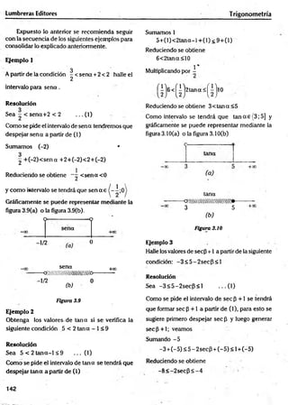 Lumbreras Editores T rigonometría
Expuesto lo anterior se recom ienda seguir
con la secuencia de los siguientes ejemplos para
consolidar lo explicado anteriormente.
Ejemplo 1
3
A partir de la condición -< s e n a + 2<2 halle el
2
intervalo para s e n a .
Resolución
Sea - < sena+2 < 2 ... 0 )
Como se pide ei intervalo de sena tendremos que
despejar sena a partir de (1)
Sumamos (-2) *
3
2 +(—
2)< sena +2+(—
2)<2+C—
2)
Reduciendo se obtiene ~ < sen a <0
y com o intervalo se tendrá que sen a e |- i ; 0
Gráficamente se puede representar mediante la
figura 3.9(a) o la figura 3.9(b).
O — ---------------- 9
sena
- ' n (°
sena
— Q M im m m iitw b-
-1/2 „ . 0
+O
0
(b)
Figura 3.9
Ejemplo 2
Obtenga los valores-de tana si se verifica la
siguiente condición 5 < 2 tana - 1< 9
Resolución
Sea 5 < 2 ta n a - l< 9 ... (1)
Como se pide el intervalo de tana se tendrá que
despejar tana a partir de (1)
Sumamos 1
5 + (l)< 2 ta n a -i+ (l)< 9 + (l)
Reduciendo se obtiene
6<2tana<10
Multiplicando por i
l)6 < (l)2 B n «s (i)lO
Reduciendo se obtiene 3< tan a <5
Como intervalo se tendrá que tan a e (3; 5] y
gráficamente se puede representar mediante la
figura 3.10(a) o la figura 3.10(b)
c------------------------
taha
( a )
tana
-o/.w tm /m /m m .*-
3 5
(b)
Figura 3.10
Ejemplo 3
Halle los valores de sec$ +1 a partir de la siguiente
condición: -3 < 5 -2 s e c P < l
Resolución
Sea -3 < 5 -2 se c P < l ...(1 )
Como se pide el intervalo de sec p +1 se tendrá
que formar sec p +1 a partir de (1), para esto se
sugiere primero despejar sec p y luego generar
se c p + l; veamos
Sumando -5
-3 + (-5 ) < 5 - 2secP + (-5) < 1+(-5)
Reduciendo se obtiene
-8 < -2 se c P < -4
142
 