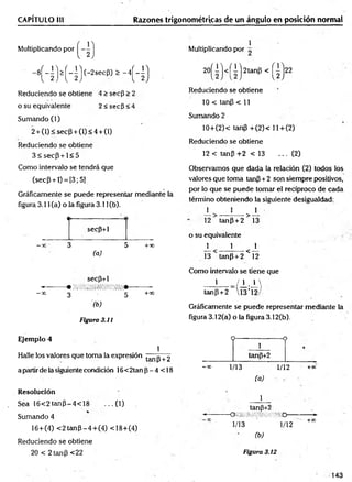 CAPÍTULO III Razones trigonométricas de un ángulo en posición normal
Multiplicando por
' - 8R M 4 ) (- 2sec|3
, £ - 4H )
Reduciendo se obtiene 4 > secp > 2
o su equivalente 2 < secP < 4
Sumando (1)
2 + (1) < sec(3 + (1) < 4 + (1)
Reduciendo se obtiene
3 < s e c P + l< 5
Como intervalo se tendrá que
(secP + l) = [3;5)
Gráficamente se puede representar mediante la
figura 3.11 (a) o la figura 3.11 (b).
«I
---------------------- (
secp+1
—
x 3 5 +x
(a)
secp+1
M • , ¡ /¡ ‘.’/lí/ í/ifitii/ii. /,* ///•
- x 3 5 +0°
(b)
Figura 3.11
1
Multiplicando por ^
2 0 ( I ) <( i) 2 ta n P <
Reduciendo se obtiene
10 < tanP < 11
Sumando 2
10+(2)< tanP +(2)< ll+ (2 )
Reduciendo se obtiene
12 < tanP +2 < 13 ... (2)
Observamos que dada la relación (2) todos los
valores que toma tanP+ 2 son siempre positivos,
por lo que se puede tomar el recíproco de cada
término obteniendo la siguiente desigualdad:
± 1 _1_
12 tanP + 2 > 13
o su equivalente . -
_L 1 x
13 tanp + 2 < 12
Como intervalo se tiene que
_L_J±.±
tanp +2  13 ’1
Gráficéimente se puede representar mediante la
figura 3.12(a) o la figura 3.12(b).
Ejemplo 4
1
Halle los valores que toma la expresión tanp + 2
a partir de la siguiente condición 16<2tan p - 4 < 18
Resolución
Sea 16<2tanp^4<18 ...(1 )
Sumando 4
16+(4) < 2 tan P -4 + (4 ) <18+(4)
Reduciendo se obtiene
_20 < 2 tanp <22
O--------------------o
1
tanp+2
-■» 1/13 1/12 +*'
(a)
1
tanp+2
-------------------------QiM/mmíímm------------------------►
1/13 ' 1/12 +X
(b)
Figura 3.12
143
 