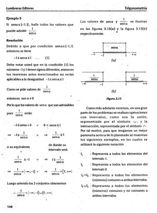 Lumbreras Editores Trigonometría
Ejemplo 5
Si sencee[-l;l], halle todos los valores que
puede admitir —^
—
sen a
Resolución
D ebido a que por condición s e n a s [—
1; 1]
entonces se tiene
- l< s e n a < l ... (1)
Debe notar usted que en la condición (1) los
números -1 y 1tienen signos diferentes, entonces
los teorem as antes m encionados no serán
aplicables a la desigualdad -1 < sen a < 1
Como se pide valores de
1
sena
entonces s e n a d o
Por lo que los valores de sen a que son admisibles
1
para
sen a
serán
=* -1>
-l< s e n a < 0
1
0 < sena < 1
1
sena
o su equivalente
1
>1
se n a
de donde su
intervalo será
sena
1
sen a
< -l 1<
1
se n a
>;-i]
sen a
+oo
Luego uniendo los 2 conjuntos obtenemos
1
sena
-° ° ;-l]u [l ;+°=)
Los valores de sen a y
1
sen a
se ilustran
en las figuras 3.13(a) y la figura 3.13(b)
respectivamente.
sena
—
00'* _ 1
(a)
+*> -
1 1
sena sena
-00 _1
(b )
+ C
C
Figura 3.13
Como más adelante verem os, en una gran
parte de los problemas se realizan opéraciones
con intervalos, co m o son la unión,
rep rese n tad a por el sím bolo u , y la
intersección, representada por el símbolo n .
Por tal motivo, para que tengam os un mejor
panoram a acerca de lo planteado se muestran
los siguientes ejem plos, en los cuales se
utilizará la siguiente notación
I, : Representa a todos los elementos del
intervalo 1.
1
2 : Representa a todos los elementos del
intervalo 2.
l,n l2 ¡R epresenta a todos los elem entos
(números) comunes a ambos intervalos.
I,u l2 : R epresenta a todos los elem entos
(números) com unes y no com unes a
ambos intervalos.
144
 