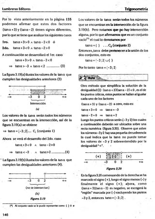 Lumbreras Editores Trigonometría
Por lo visto anteriormente en la página 135
podem os afirm ar que estos dos factores
(ta n a + 3) y (tan a-2 ) tienen signos diferentes,
por lo que se tiene que analizar los siguientes casos
1ro. tan a+ 3 > 0 a ta n a -2 < 0 ó
2do. tan a+ 3 < 0 a ta n a -2 > 0
A continuación se desarrollará el 1er. caso
tana + 3> 0 a tana.-2< 0
=> ta n a > -3 a tan a< 2 ................(3)
Los valores de la tana serán todos los números
que se encuentran en la intersección de la figura
3.19(b). Pero notamos que po hay intersección
alguna, por lo que afirmamos que es un conjunto
vacío(,) el cual lo denotamos por
tan a = { } . . . C2 (conjunto 2)
Entonces ,tan a debe pertenecer a la unión de los
dos conjuntos, esto es
tana = (-3 ;2 )u { }
Por lo tanto tana = (-3 ; 2}
La figura 3.19(a) ilustra los valores de la tan a que
cum plenlas desigualdades anteriores (3)
Otro método que simplifica la solución de la
desigualdad(2) (tana +3)(tana-2)< 0,eselde
los puntos críticos, estos puntos se hallan al igualar
cada uno de los factores
(tan a + 3) y (tan a -2 ) a cero, esto es:
tana+3 =0 => tana = -3
Los valores de la tana serán todos los números
que se encuentran en la intersección, así de la
figura 3.19(a) se obtiene
=> tan a = (-3;2}.... C, (conjunto 1)
Ahora se verá el desarrollo del 2do. caso
ta n a + 3 < O a tan a-2 > 0
ta n a-2 = 0 => tana =2
Luego los puntos críticos serán (-3 y 2) los cuales
a continuación deberán ser ubicados sobre una
recta numérica (figura 3.20). Observe que sobre
losnúmeros-3y2 hayunapequeña circunferencia
la cual indica que la tana no puede tomar
los valores de -3 y 2 sobreentendido por la
desigualdad “<”.
=> tana < -3 . a tan a> 2 ................ (4)
’ La figura 3.19(b) ilustra los valores de la tana que
cumplen las desigualdades anteriores (4).
-*----------------- o o----------------- *-
I I
-oo. —
3 0 2 +oo
(no se intersectan)
fi>)
Figura 3.19
(•) Al conjunto vado se le puede representar como { )• ó 0
(+) r - i + r t ; c+)
—
oo —
3 0 2 +°°
Figura 3.20
En la figura 3.20 comenzando de la derecha se ha
marcado el signo (+), luego el signo menos (-) y
finalmente el signo ( + ); ahora, como
(tana +3)(tana-2) es negativo, se escogerá la
“región” marcada por (-) excluyendo los puntos
-3 y 2, entonces tana = (-3; 2).
146
 