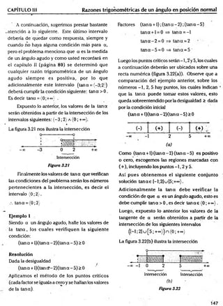 CAPÍTULO III Razones trigonométricas de un ángulo en posición normal
A continuación, sugerimos prestar bastante
atención a lo siguiente. Este último intervalo
debería de quedar como respuesta, siempre y
cuando no haya alguna condición más para a,
pero el problema menciona que a es la medida
de un ángulo agudo y como usted recordará en
el capítulo II (página 80) se determ inó que
cualquier razón trigonométrica de un ángulo
agudo siem pre es positiva, por lo que
adicionalm ente este intervalo (tana = {-3;2})
deberá cumplir la condición siguiente: tana > 0.
Es decir tana = {0;+©
o)' .
Expuesto lo anterior, los valores de la tan a
serán obtenidos a partir de la intersección de los
intervalos siguientes: (-3 ; 2) a (0; +<*>).
La figura 3.21 nos ilustra la intersección
. Intersección
Figura 3.2i
Finalmente los valores de tan a que verifican
las condiciones del problema serán los números
pertenecientes a la intersección, es decir el
intervalo (0; 2).
.-. tana = (0;2)
Ejemplo 1
Siendo a un ángulo agudo, halle los valores de
la ta n a , los cuales verifiquen la siguiente
condición:
(tan a + l)(tana - 2)(tan a - 5) > 0
Resolución
Dada la desigualdad ^
(tan a + l)(tan cf-2)(tan a - 5) > 0
Aplicamos el m étodo de los puntos críticos
(cada factor se iguala a cero y se hallan los valores
de la tana).
Factores (tan a +1); (tan a - 2); (tan a - 5)
tana + l = 0 => tana = -l
ta n a -2 = 0 => tana = 2
ta n a -5 = 0 => tan a = 5
Luego los puntos críticos serán -1,2 y 5, los cuales
a continuación deberán ser ubicados sobre una
recta numérica (figura 3.22(a)). Observe que a
com paración del ejemplo anterior, sobre los
números -1, 2, 5 hay puntos, los cuales indican
que la tan a puede tomar estos valores, esto
queda sobreentendido por la desigualdad > dada
por la condición inicial
(tan a + l)(tan a - 2)(tana - 5) > 0
(-) (+) (-) ( + ) ;
-00 - 2 5 +oo
(a)
Como (tan a +1) (tan a - 2) (tan a - 5) es positivo
o cero, escogemos las regiones marcadas con
(+), incluyendo los puntos —
1, 2 y 5.
Así p ues obtenem os el siguiente conjunto
solución ta n a s [-l;2]u[5;+°°}.
A dicionalm ente la teína debe verificar la
condición de que a es un ángulo agudo, esto es
debe cumplir tana > 0, es decir ta n as (0; + ~ ).
Luego, expuesto lo anterior los valores de la
tangente de a serán obtenidos a partir de la
intersección de los siguientes intervalos
(H ;2]u[5;+°o))n<0;+=o)
La figura 3.22(b) ilustra la intersección
-oo —
1 0 2 5 +oc
Intersección Intersección
(b)
Figura 3.22
147
 
