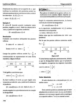 Lumbreras Editores
Finalmente los valores de la tangente de a que
verifican la condición del problem a serán ios
números pertenecientes a la intersección, es decir
los intervalos (0 ;2 ]u [5 ' +°°^'
tana = {0;2]u[5; + °°)
Ejemplo 2
Si co ta e R (puede asum ir cualquier valor
positivo, negativo o cero). Halle los valores de la
cota, a partir de la siguiente condición
(2 - cot a)(2 cot a +1) > 0
Resolución
C uidado con resolver utilizando los puntos
críticos
2 -c o ta = 0 => co ta = 2
2cota + l = 0 => cota = —
2
Luego los puntos críticos serán 2 y , a
continuación se representan en una recta
numérica (figura 3.23(a))
(+) (-)
- 1/2
(a)
(+ )
+ 00
Y del gráfico concluimos que
cota =(-eo;-iu (2 ;+«
Es fácil verificar el error, ya que según esta
respuesta un valor de cota podrá ser 3, entonces
el producto
(2 - cot a)(2cot a +1) = (2 - 3)(2 x 3 +1) = -7
resulta negativo lo cual evidentemente no cumple
la desigualdad
(2 - cot a)(2cot a +1) > 0
Trigonometría
Para aplicar el método de los puntos críticos, los
coeficientes de la variable elegida deberán ser
necesariamente positivos (coeficiente principal).
Según lo expuesto anteriorm ente, la forma
correcta de resolver la desigualdad
(2 - cot a)(2 cot a +1) > 0
es la siguiente: m ultiplicando x ( - l) am bos
miembros de la izquierda.
=> (co ta-2 )(2 co ta + l)<0
(debe notar que los coeficientes de co ta son
positivos)
Por lo que los puntos críticos correctos serán
(-)
- 1/2
(b)
Figura 333
Y como hemps explicado anteriormente, debido
a que la desigualdad indica que el producto
es negativo, escogemos las regiones marcadas
con (-), esto es - 1;2
 2 /
Valor Absoluto
El valor absoluto de x, denotado por |x |, se
define como 1
í x ; si x > 0
1*1 = • n
[ - x ; si x < 0
De lo anterior podemos plantear que el valor
absoluto de un número realx (| x )), es el mismo
número x, si x es mayor o igual a cero; y será igual
a su opuesto aditivo - x si x es menor a cero.
148
 