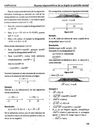 CAPÍTULO II! Razones trigonométricas de un ángulo en posición normal
Para un mejor entendimiento de los siguientes
ejemplos, mantenga su atención en cuál de las
desigualdades se cumple que el número afectado
por el operador valor absoluto | | es mayor o igual
a cero o menor a cero (> 0 ó <0).
• Para j3 ¡;como 3 cumple la desigualdad 3 > 0
=> 13 1=3
• Para 3 - n = - ( 3 - n ) = J t - 3 = 0,1416, puesto
que 3 - ji<0
• Para |- 2 |; como -2 cumple la desigualdad
-2 < 0 => |—
2 1= —
(—
2)
Porconsiguiente, se plantea los siguientes teoremas:
|x |S 0 ; V xe R
, Ixt
-0 0 0 + x
Figura 334
Ejemplo
Si x e R , halle los valores de tan a a partir de la
desigualdad tana = |x |+ 2 .
Reduciendo obtenemos |-2 | =2
• Para | tan45° | =tan45°, po rq u e tan45°
cumple la desigualdad tan45°> 0
• Para |c o s í20°|, com o m ás adelante
comprobaremos eos 120° = - -
esto es cosl20°<0
|cosl20J| = -cosl20°
Geométi icalnente el valor absoluto de un número
real a es la distancia del núm ero al origen
h—Ia I
— I
—----- 1
------------- 1
---------- *
■
a 0
Ejemplo
Calcule d, y d2 (distancias), en las siguientes
rectas numéricas.
I
— |d,|— | I
— |d2|— l
---- 1
------------- H------► ---- 1
------------- 1
-------►
- 3 0 0 f i
Resolución
d, = |- 3 |= - ( - 3 ) = 3 | d2= ¡>/2¡ = V2
Por la definición vemos que el valor absoluto de
un número real es un número positivo o cero, es
decir, es no negativo.
Resolución
Debido a que x e R . |x |> 0 ... (1)
Sumando 2 a la desigualdad (1)
|x | +2 > 0 + 2, reduciendo
| x | +2 > 2
esta expresión es idéntica a tan a => tana 2 2 y
como intervalo
tana
- x 2 +cc
Figura 335
tana=[2;+°°)
V 7 - |* | ; V xeR
Ejemplo 1
•  ( ? = |3 | = 3
• Vían245° = | tan 45°| = tan 45°
• vsen2a = |s e n a |
• n
/C-10)2 = |-1 0 | = 10
• Veos2120° = | eos 120°| = - eos 120°
• Si a es un ángulo agudo, sim plifique
Vtan2a - 1tana | , pero por ser a un ángulo
agudo => tan a > 0 , luego |ta n a | = tan a
.-. Vtan2a = tana
 