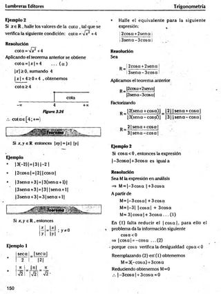 Lumbreras Editores Trigonometría
Ejemplo 2
Si x e R , halle los valores de la co ta , tal que se
verifica la siguiente condición: cot a = V ? + 4
Resolución
c o ta = s /? + 4
Aplicando el teorema anterior se obtiene
co ta = |x | + 4 . .. ( a )
|jr|> 0, sumando 4
| x | + 4 > 0 + 4 , obtenemos
co ta >4
cota
-» 4 + x
Figura 336
c o ta s [4 ;+<*>)
Si x .y e R entonces |xy| = |x| |y|
Ejemplo
• 13(-2) | = 13 11-2 |
• |2 c o sa | = |2 | jcosaj
• |3 se n a +3| = |3 (sen a + l)|
|3 se n a + 3 | = |3 | |s e n a + l|
|3 se n a + 3| = 3 |s e n a + l|
Si x, y e R , entonces
Ejemplo 1
seca |s e c a |
•
2 |2 |
7t
H
•
V2
• Halle el equivalente para la siguiente
expresión: t
!2cosct +2sena I
. i ___ ______________ i
Í3 sen a -3 c o sai
Resolución
Sea
P _| 2cosa + 2sena
Í3sena-3cO sa
Aplicamos el teorema anterior
p_ |2cosa+2sena[
|3sena-3cosa|
Factorizando
^ |2(sena + co sa)| _ |2 | | sen a + co sa|
|3 (sen a -c o sc0 | )3| |s e n a - c o s a |
2 1sena + cosa |
3 (s e n a -c o s a I
Ejemplo 2
Si cosa < 0, entonces la expresión
|-3 c o s a | + 3cosa es iguala
Resolución
Sea M la expresión en análisis
=> M= |-3 c o s a |+ 3 cosa
A partir de
M = |-3 co sa | + 3 co sa
M = |-3 | |c o s a | + 3cosa
M= 3 |c o s a | + 3 c o s a ... (1)
En (1) falta reducir el ¡c o s a |, p ara ello el
problema da la información siguiente
cosacO
=> |co sa| = -c o s a ...(2 )
•porque cosa verifica la desigualdad cosacO
Reemplazando (2) eri (1) obtenemos
M= 3C-cosa) + 3cos a
Reduciendo obtenemos M=0
.-. |-3 c o s a | + 3cosa = 0
x
y
150
 