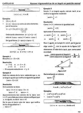 CAPÍTULO III Razones trigonométricas de un ángulo en posición normal
' ‘ V
- • V'3 '.nn-
T e o re m a
|x | = |- jc| ; V xeR
Ejemplos
• 1
31=|-31=3
• |x —
y | ; vea a x-y como un solo elemento; -
por el teorem a
' 1
x —
y | = | (x-y) | = | - { x - y ) |
-x + y
Ordenando obtenemos |x —
y| = |y —
x|
esto es | eos a - sen a | = | sen a - cosa |
De igual forma |l- ta n a | = |ta n a - l|
Teorema
V x ;y 6 R
|x| —|y| <
=
> si x —y v x ~ - y
Ejemplo 1
Resuelva ¡x - 2| = |3[
Resolución
x-?.= 3 ó x - 2 = -3
x = 5 ó x = -1
El conjunto solución es -1 y 5
Ejemplo 2
Halle los valores de la tana sabiendo que a es
un ángulo agudo que verifica la siguiente igualdad
| ta n a -3 | = 14 1
Resolución
De lo anterior se tiene
ta n a -3 = 4 ó ta n a -3 = -4
tana = 7 ó tana = - l
A parentem ente 4os valores de la tan a son
{-1 ;7},pero falta que estos valores verifiquen que
a es agudo, es decir tan a >0
Por lo que el único valor de tan a que verifica
dicha desigualdad es 7.
tana = 7
Ejemplo 3
Siendo 0 un ángulo agudo, calcule tan6; si se
verifica la siguiente condición
;sen6 + - =1
! 2
Resolución
Como 1= 111, entonces la igualdad será
¡sen0+- = I H
! 2
Aplicando el teorema anterior
se n 0 + - = l ó
2
sen0 = - ó
2
sen0 + - = - l
2
sen0 = - -
2
Para 0 agudo, se cumple 0< se n 0 , por lo que se
elige sen© = - , con la ayuda de la figura 3.27
obtenemos el valor de la tan 0, que como usted
recordará
tan8~ catet0°Puesloai ángulo 6 Ik _ 1
cateto adyacente al ángulo 0 J3k 7 J
V3K
. Figura 337
Racionalizando se obtiene
V xe R ; |x |í= |x 2| = xí
Ejemplos
• |- 3 |2= |(-3 )2|= (-3 )2=9
• . |cos0 |2= cos20
|x |< a <
=
» -a <X<a , dondea>0
151
 