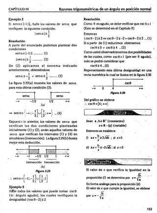 CAPÍTULO III Razones trigonométricas de un ángulo en posición normal
Ejemplo 2
Si se n a s [—
l;ll, halle los valores de se n a que
verifiquen la siguiente condición.
|s e n a |> -
1 2
Resolución
A partir del enunciado podem os plantear dos
condiciones
se n a s |-1;1] ........... (1)
|s e n a |> | ............ (2)
De (2) aplicam os el teorem a indicado
anteriormente, obteniéndose
s e n a < - - v s e n a > -
2 2
(3)
La figura 3.29(a) muestra los valores de se n a
para esta última condición (3).
sena sena
- » -1/2 . 1/>
2
(a)
Expuesta lo anterior, los valores de sen a que
verifican las dos condiciones p lan tead as
inicialmente (1) y (2), serán aquellos valores de
sen a que verifican los intervalos (1) y (4) en
simultáneo (intersección). La figura 3.29(b) ilustra
mejor esta deducción.
Intersección Intersección
(b )
Figura 339
Ejemplo 3
Hálle todos los valores que puede tomar csc0
(6 : ángulo agudo), los cuales verifiquen la
desigualdad | esc 0 - 21> 2
Resolución
Como 0 es agudo, se debe verificar que esc 0 > 1 '
(Esto se determinó en el Capítulo II)
Entonces
|c s c 0 - 2 |> 2 « c s c 0 - 2 < - 2 v c s c 0 - 2 s 2 ...(1)
Si a partir de (1) reducimos obtenemos
csc0sO v csc0>4 ...(2)
Como usted observará tenemos dos posibilidades
de las cuales, como csc0 > l (por ser 0 agudo),
solo se podrá considerar que
esc0£4...(3)
Representando esta última desigualdad en una
recta numérica la cual se ilustra en la figura 3.30
CSC0
—
00 o 4 +00
Figura 330
Del gráfico se obtiene
csc0 = [4;+°°)
Sean a ,be R+ (constantes)
x e R -{0} (variable)
Entonces se establece
0 ax + —£2>/ab ; si x>0
x
¡0 ax + —< -2>/ab; si x <0
x
El valor de x que verifica la igualdad en la
proposición (/) se determina por x=
En forma análoga para la proposición (;¡)
El valor de x que cumple la igualdad, se obtiene
P°r x = ~
153
 