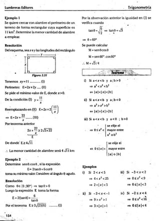 Lumbreras Editores Trigonometría
Ejemplo 1 Por la observación anterior la igualdad en (!) se
Se quiere cercar con alambre el perímetro de un verifica cuando
terreno de forma rectangular cuya superficie es
11 km2. Determine la menor cantidad de alambre
a emplear.
=> e = 6o°
tan0 = ,j^ => tan0 = /3
Resolución
Del esquema, sea x ey las longitudes del rectángulo
Figura 3.31
Se puede calcular
M= sen0cos0
M= sen 60°. eos 60°
M= V3/4
Tenemos x y = ll............ (I)
Perímetro: E=2x+2y....(II)
Se pide el mínimo valor de E, donde x>0.
De la condición (I) y = —
x
Reemplazando en (II) E=2x+2
=> E=2x + — ........(III)
X
Por teorema anterior
2x +— >2^2x22
De donde E>4VÍ1
La menor cantidad de alambre será 4 -f  km
i) Si a< x < b y a ;b > 0
=> a2<x2 <b2
~ Ia 1<1jt| <1b |
ii) Si a< x < b y a ;b < 0
=» a2>x2 >b2
<
=
> |a |> |x |> |b |
iii) Si a< x < b y a< 0 ; b>0
=> O S x ^
se elije el
mayor entre
a2 o b 2
«5- 0 <|jc| <
se elije el
mayor entre
|a | o |b |
Ejemplo 2
Determine sen0.eos0, si la expresión
E= 2tan0 +6cot0
toma su mínimo valor.Considere al ángulo 0 agudo.
Resolución
Como 0 e(O ;90°) => tan0>O
Luego la expresión E toma la forma
E = 2(tan0) + —
tanO
Por el teorema E > 2^/(2)(6) ..........(1)
Ejemplos
i) Si 2 e x <5
=*• 4 < x2< 25
=> 2 < | x | < 5
ii) Si - 3 < x < - l
=> 9 > x 2 >1
=> 3 > | x | > 1
iii) Si - 3 < x < 2
=> 0 < x 2< 9
=> 0 < |x | < 3
iv) Si - 2 S x <
=> 0 < x2< 1
=3 0 S |x |< 4
*
^
 