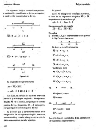 Lumbreras Editores Trigonometría
Un segmento dirigido se considera positivo
si su dirección coincide con la del eje, o negativo
si su dirección es contraria a la del eje.
Al-
-2
AB
(a)
AB = B - A = (3) - (-2) = 5
BA
HB
-2
(b)
BA = Á -B = (-2 )-(3 ) = -5
AB
(c)
Figura 336
La longitud del segmento AB es
AB = |AB¡ = ¡BA;
=> AB = |3 - (- 2 )| = |- 2 - 3 | = 5
Así pues, la porción de la recta entre los
puntos A y B tiene por longitud 5. Eli segmento
dirigido AB =5 es positivo, porque sigue el sentido
positivo del eje. En cambio, BA = -5 es negativo,
porque sigue el sentido negativo del eje.
Es evidente que al permutar las letras en la
designación de un segmento dirigido, variamos
su orientación y, por ello, el segmento cambia de
signo, conservando su valor absoluto.
En general
Dados Ay B los puntos en la recta numérica,
el valor de los segmentos dirigidos AB y BA
respectivamente se obtiene así
AB = B - A ; BA = A -B *
En consecuencia, se cumple
AB = -BA ; ¡ÁB¡ = ¡BÁ¡
Ejemplos
i) Siendo x„ x2y x3coordenadas de los puntos
A, B y C respectivamente.
A B C
x, . x2 x3
De la recta numérica tenemos
AB = B -A = x2- x (
BC = C -B = x3- x2
AC = C -A = x3 - x)
CB = B -C = x2- x3
También se tiene
AB = ¡x2- x 1j= x2- x 1
BC=x3- x2l
r x3- x2
AC =x3- x ¿ =x3- xi
¡i) A sena B
AB = | sena | = sena
AB = sena
iii) p cos9 Q
QP = |cos9| = -cos0
QP = cos0
Los criterios del ejemplo ii y Ü1 se aplicarán en
circunferencia trigonométrica.
156
 