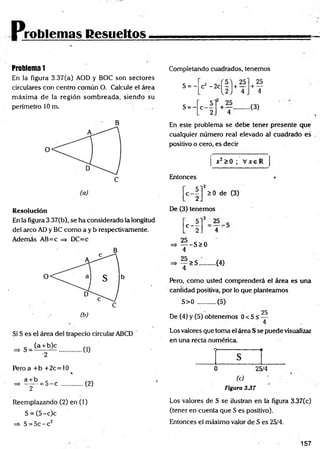 Problemas Resueltos
Problema 1
En la figura 3.37(a) AOD y BOC son sectores
circulares con centro común O. Calcule el área
m áxim a de la región som breada, siendo su
perímetro 10 m.
B
Resolución
En la figura 3.37(b), se ha considerado la longitud
del arco AD y BC como a y b respectivamente.
Además AB=c => DC=c
Pero a + b +2c=10
«
a + b
^ ~ T
= 5 - c (2)
Reemplazando (2) en (1)
S = (5 -c)c
=> S = 5c - c2
Completando cuadrados, tenemos
S = -
S = -
25
+ —
4
+ Y ..............( 3 )
4
cz - 2 c |r |+ —
5
C 2
En este problema se debe tener presente que
cualquier número real elevado al cuadrado es
positivo o cero, es decir
x2>0 ; V x eR
Entonces
■ i r *
0 de (3)
De (3) tenemos
H . 4
=> — -S > 0
4
25
>S. ■Í4)
Pero, como usted comprenderá el área es una
cantidad positiva, por io que planteamos
S>0 .......... (5)
25
De (4) y (5) obtenemos 0 < S < —
4
Los valores que toma el área S se puede visualizar
en una recta numérica.
O---------------------------- 1I
s
0 25/4
(c) ■
Figura 3.37
Los valores de S se ilustran en la figura 3.37(c)
(tener en cuenta que S es positivo).
Entonces el máximo valor de S es 25/4.
157
 