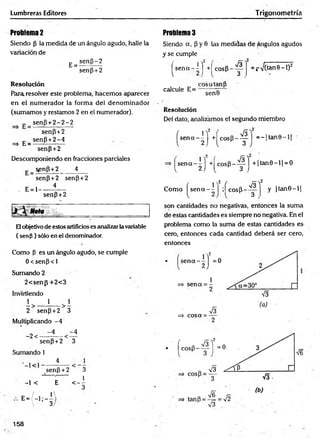 Lumbreras Editores Trigonometría
Problema 2
Siendo (3 la medida de un ángulo agudo, halle la
variación de
E=
sen{3-2
sen(3+2
Resolución
Para, resolver este problema, hacemos aparecer
en el num erador la forma del denom inador
(sumamos y restamos 2 en el numerador).
„ se n p + 2 -2 -2
senp+2
„ senP + 2-4
=> E = --------------
senP + 2
Descomponiendo en fracciones parciales
senp+2 4
senP+2 senP + 2
. E= 1------ i*—
senP+2
Nota
Elobjetivo de estos artificioses analizar la variable
( senp ) sólo en el denominador.
Como p es un ángulo agudo, se cumple
0 < senp < 1
Sumando 2
2< senp+ 2< 3
Invirtiendo
1 1 i
2 senp +2 3
Multiplicando -4
-2 <
-4 -4
-<
senP + 2 3
Sumando 1
4
< senp +2 < 3
-1 < E < - i
E = / - l ; - —
^
 3
Problema 3
Siendo a, P y 0 las medidas de ángulos agudos
y se cumple
^ s e n a -i j +^cosP--^i =^>/(tan8-l)2
eosa tan P
senB
calcule E=
Resolución
Del dato, analizamos el segundo miembro
í s e n a - i j +í cos(3_ ^ Y = -l tan0-
s e n a - i j + |^ c o s P -^ j + |ta n 0 -l| = O
2 ' * *
Como s e n a - i j ; í cosp_ ^ y |ta n 0 -l|
son cantidades no negativas, entonces la suma
de estas cantidades es siempre no negativa. En el
problema como la suma de estas cantidades es
cero, entonces cada cantidad deberá ser cero,
entonces
=$• cosa = -
V6
158
 