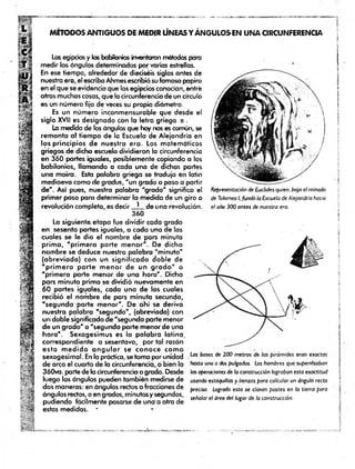 MÉTODOS ANTIGUOS DE MEDIR LÍNEAS Y ÁNGULOSEN UNA CIRCUNFERENCIA
Los egipcios y los babilonios inventaron métodos para
medir los ángulos determinados por varias estrellas.
En ese tiempo, alrededor de dieciséis siglos antes de
nuestra era, el escriba Ahmes escribió su famoso papiro
en el que se evidencia que los egipcios conocían, entré
otras muchas cosas, que la circunferencia de un círculo
es un número fijo de veces su propio diámetro.
Es un número inconmensurable que desde el
siglo XVII es designado con la letra griega n .
La medida de los ángulos que hoy nos es común, se
remonta af tiem po de la Escuela de Alejandría en
los principios de nuestra era. Los matemáticos
griegos de dicha escuela dividieron la circunferencia
en 360 partes iguales, posiblemente copiando a los
babilonios, llamando a cada una de dichas partes
una moira. Esta palabra griega se tradujo en latín
medioevo como de gradas, "un grado o paso a partir
de". Así pues, nuestra palobro "grado" significa el
primer paso para determinar la medida de un giro o
revolución completa, es decir ^ de una revolución.
360
La siguiente etapa fue dividir cada grado
en sesenta partes ¡guales, a cada una de las
cuales se le dio el nombre de pars minuta
prim a, 'p rim e ra parte m enor". De dicho
nombre se deduce nuestra palabra "m inuto"
(abreviada) con un significado doble de
"p rim e ra p a rte m enor de un g ra d o " o
"prim era parte menor de una hora". Dicha
pars minuta prima se dividió nuevamente en
60 partes iguales, cada una de las cuales
recibió el nombre de pars minuta secunda,
"segunda parte m enor". De ahí se deriva
nuestra palabra "segundo", (abreviada) con
un doble significado de "segunda parte menor
de un grado" o "segunda parte menor de una
hora". Sexagesimus es la palabra latina,
correspondiente a sesentavo, por tal razón
esta m e d id a a n g u la r se conoce com o
sexagesimal. En la práctica, se toma por unidad
de arco el cuarto de la circunferencia, o bien la
360va. parte de la circunferencia o grado. Desde
luego los ángulos pueden también medirse de
dos maneras: en ángulos rectos o fracciones de
ángulos rectos, o en grados, minutos y segundos,
pudiendo fácilmente pasarse de una a otra de
estas medidas. *
Representación de Euclides quien, bajo el reinado
de Tolomeo I, fundó la Escuela de Alejandría hacia
el año 300 antes de nuestra era.
]
Las bases de 200 metros de las pirámides eran exactas
hasta una o dos pulgadas. Los hombres que supervisaban j
las operaciones de la construcción lograban esta exactitud
usando estaquillas y lienzas para calcular un ángulo recto !
preciso. Logrado esto se clavan postes en la tierra para j
señalar el área del lugar de la construcción.
í
 