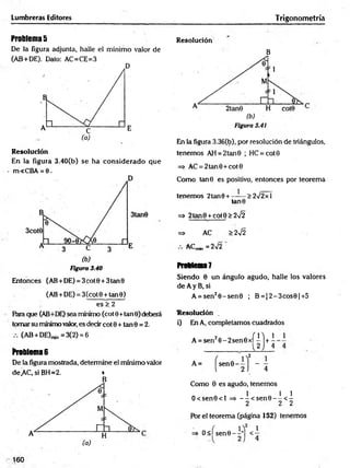 Lumbreras Editores Trigonometría
Problemas
De la figura adjunta, halle el mínimo valor de
(AB+DE). Dato: AC=CE=3
Resolución
En la figura 3.40(b) se ha considerado que
m<CBA = 6.
Figura 3.40
Entonces (AB+DE) = 3cot0 + 3tan9
(AB+DE) = 3(cot9 + tan0)
es > 2
Para que (AB+DE) sea mínimo (cot 0+tan 0) deberá
tomar su mínimo valor, es decir cot 0 + tan 0 = 2.
(AB + DE)min=3(2) = 6
Problema6
De la figura mostrada, determine el mínimo valor
de.AC, si BH=2. *
B
Resolución
B
En la figura 3.36(b), por resolución de triángulos,
tenemos AH = 2tan 0 ; HC = cot0
=> AC = 2tan0 +cot0
Como tan0 es positivo, entonces por teorema
tenemos 2tan0 + ------> 272 x 1
tan0
=> 2tan9 + cót0> 2¡2
=* AC > 2 ^
ACm
in = 2>/2
Problem
a?
Siendo 0 un ángulo agudo, halle los valores
de A y B, si
A = sen20 -sen 0 ; B = J2-3cos0|+ 5
Resolución .
i) En A, completamos cuadrados
A = sen20 -2 sen 0 x í l l + i
L2 J 4
Como 0 es agudo, tenemos
O <sen0<l =» - -< s e n 0 -- ^ < ^
2 2 2
Por el teorema (página 152) tenemos
=* O <ísen 0 -i-] <1
 
