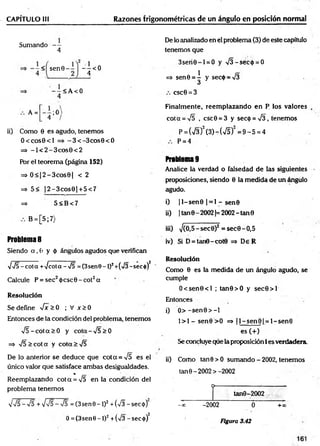 CAPÍTULO III Razones trigonométricas de un ángulo en posición normal
Sumando —
4
< senG -
- 4 <0
1
< A <0
A = ;0
4
ii) Como 0 es agudo, tenemos
O ccosG cl =>. -3 < -3 co sG < 0
= * - 1 < 2 - 3 c o s 0 < 2
Por el teorem a (página 152)
=» 0 < |2 -3 c o s 9 | < 2
=> 5< |2 -3 co s0 1 + 5 < 7
=> 5 < B < 7
B = [5;7)
Problema 8
Siendo a , 0 y 0 ángulos agudos que verifican
VV5- cota +Jcota-<j5 = (3sen0-l)2+(>/3-secó)2
Calcule P = sec20 csc0 -co t2a
Resolución
Se define fx> 0 ; V x >0
Entonces de la condición del problema, tenemos
r/5 -c o ta > 0 y cota-% /5>0
=> yf5> cot a y cota > Í5
De lo anterior se deduce que co ta = V5 es el
único valor que satisface am bas desigualdades.
%
Reemplazando co ta = V5 en la condición del
problema tenemos
De lo analizado en el problema (3) de este capítulo
tenemos que
3 seri0 -l = O y >/3-séc<t> = 0
=* sen0 = i y sec0 = >/3
á
csc0 = 3
Finalm ente, reem plazando en P. los valores
cot a = V5 , csc0 = 3 y secó = Í3 , tenemos
p = (V3)2(3 )-(7 5 )2= 9 -5 =4
P = 4
Problema 9
Analice la verdad o falsedad de las siguientes
proposiciones, siendo 0 la medida de un ángulo
agudo.
i) |l-s e n 0 | = 1 - sen©
ii) | tan0 - 20021=2002-tan 0
iii) >/(O.5-sec0)2 = sec0-O,5
iv) Si D = tan0-cot0 => De R
Resolución
Como 0 es la medida de un ángulo agudo, se
cumple
O < sen0<l ; tan0>O y sec0 > l
Entonces
i) O > -se n 0 > -l
l> l- s e n 0 > O =» ¡l-s e n 0 | = l-se n 0
es (+)
Se concluye que la proposición i es verdadera
ii) Como tan0>O sum ando-2002, tenemos
ta n 0 -2002 >-2002
o----------
tanG-2002
0 ~ +00
VV5-V5 + Vv5->/5 = (3 sen 9 - 1)2+ (V§ -secó )
0 = (3 sen 9 -l)2+(V3 -secó)2
- X -2002
Figura 3.42
 
