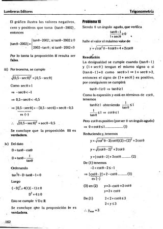 Lumbreras Editores ‘ Trigonometría
El gráfico ilustra los valores negativos,
cero y positivos que tom a (tan 0 - 2002),
entonces
ítane-2002; si tan9-2002>0
|tan0-20021
=
[2002-tanG; si tan0-2OO2<O
Por lo tanto la proposición ii resulta ser
falsa.
iii) POr teorema, se cumple
->/(0,5-sec9)2 = |O ,5-sec0|
Como sec0 > l
=> -s e c 0 < -l
=> O,5-sec0<-O,5
=> |O ,5-sec0| = -(O ,5-sec0) = sec0-O,5
es (-)
V(O,5-sec0)2 =sec0-O ,5
Sé concluye que la proposición iii es
verdadera.
iv) Del dato
D= tan0-cot0
D= tan0---- —
tan0
Ordenando
tan20 - D•tan0 -1 = 0
Luego
(-Dil=:4(lX-l)>0
D2+ 4> 0
Esto se cumple V De R
Se concluye que la proposición iv es
verdadera.
Problema 10
Siendo 0 un ángulo agudo, que verifica
l+sec0 4
halle el valor el máximo valor de
y = y¡cot20 -4 co t0 +4 + 2cot0
Resolución
La desigualdad se cum ple cuando (ta n 0 -1 )
y (l + sec0) tengan el m ism o signo o si
(tan 0-1 ) = 0 com o sec0 > l =M + sec0 >2,
entonces el signo de (l + sec0 ) es positivo,
por consiguiente se cumplirá
tan0-l> O => tan0> l
Como la expresión y está en términos de co t0 ,
tenemos
tan0> l obteniendo —— <1
tan0
—-— <1 => cote< l
tan 6
Pero cot0 es positivo (por ser 0 un ángulo agudo)
=> O < cot0< l.....................(1)
Reduciendo y, tenemos
y = -Jcol20 - 2(cot 0)(2)+(2)2 +2cot0
y = >/(cot0-2)2 + 2cot 0
y = |c o t0 -2 | + 2cot0...........(2)
De (1) tenemos
-2 < c o t0 -2 < -l
=> | c o t0 -2 | = 2-cotO ...........(3)
es (-)
(3) en (2) y= 2-cot0+ 2cot0
y=2+cot0
D e^l) 2<2 + cot0<3
2<y S3
*• ^
162
 