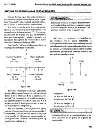 Razones trigonométricas de un ángulo en posición normal
CAPÍTULO III
SISTEMA DE COORDENADAS RECTANGULARES
Sistema formado por dos rectas numéricas
que se cortan perpendicularmente en su origen
(una' horizontal y otra vertical, adem ás am bas
rectas tienen la misma unidad de distancia).
A la recta horizontal se le denomina eje de
abscisas (X), mientras que a la recta vertical se le
denomina eje de las ordenadas (50- El punto de
intersección de dichos ejes (O) se denom ina
origen de coordenadas, y el plano formado por
los ejes se llama plano de coordenadas o plano
cartesiano, (véase en la figura 3.43).
Los ejes X e Y dividen el plano cartesiano en
cuatro partes llamados cuadrantes.
Segundo Cuadrante
01C)
x<0;y>0
Y
-3
Primer Cuadrante
' 2 0C)
^ x>0;y>0
. ; ( 1 1
-3 -2 -1
]
O
ü 1 2 3 A-
Tercer Cuadrante Cuarto Cuadrante
(III C) “ 2 " (IVC)
x<0;y<0 x>0;y<0
-3 -
Figura 3.43
Podemos identificar en el plano cartesiano
(figura 3.44) un punto P con el par ordenado (a;b),
donde a es la abscisa y b es la ordenada del
punto P (los valores de a y b se ubican trazando
las perpendiculares desde P a los ejes X e Y
respectivamente). Análogamente c es la abscisa
y d es la ordenada del punto Q.
De esta m anera, a cada punto del plano
cartesiano le corresponde un par de números (x;y)
y viceversa, a cada par de núm eros (x;y) le
corresponde en el plano de coordenadas un
punto y solo uno, tal que su abscisa es igual a x y
su ordenada es igual a y.
Se llamaparordenado al conjunto de dos números
en el cual se indica qué número es primero y qué
número es segundo. Así en el par ordenado (x;y),
el primer elemento es x y el segundo esy.
Así pues, el sistem a rectangular de
co o rd en ad as en el plano estab lece la
correspondencia biunívoca entre el conjunto de
todos los puntos del plano y el conjunto de pares
de números, correspondencia que al resolver los
problem as geom étricos perm ite em plear los
procedimientos algebraicos.
Y
Figura 3.44
Del gráfico
• La abscisa de P es a y
la ordenada de P es b.
* La abscisa de Q es c y
la ordenada de Q es d.
Una aplicación de los segmentos dirigidos se da
en la ubicación de un punto en el plano de
coordenadas.
163
 