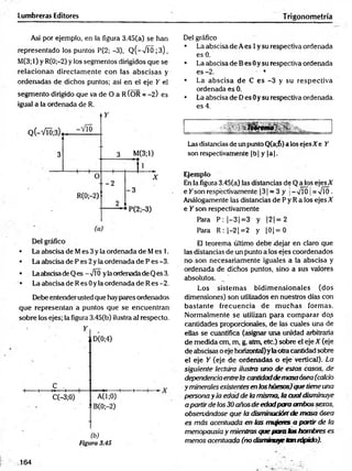 Lumbreras Editores Trigonometría
Así por ejemplo, en la figura 3.45(a) se han
representado los puntos P(2; -3), Q(-VTÓ;3),
M(3;l) y R(0;-2) y los segmentos dirigidos que se
relacionan directam ente con las abscisas y
ordenadas de dichos puntos; así en el eje Y el
segmento dirigido que va de O a R ÍOR = -2) es
igual a la ordenada de R.
• La abscisa de Mes 3 y la ordenada de Mes 1.
• La abscisa de P es 2 y la ordenada de P es -3.
• Laabscisade Q es —J0 yla ordenadade Q es 3.
• La abscisa de R es 0 y la ordenada de R es -2.
Debe entender usted que hay pares ordenados
que representan a puntos que se encuentran
sobre los ejes; la figura 3.45(b) ilustra al respecto.
Del gráfico
• La abscisa de A es 1y su respectiva ordenada
es 0.
• La abscisa de B es 0y su respectiva ordenada
es -2. • *
• La abscisa de C es -3 y su respectiva
ordenada es 0;
• La abscisa de Des 0y su respectiva ordenada,
es 4.
•SV !Ur#f*
■
>
.
Las distancias de un punto Q(a;6) a los ejesXe Y
son respectivamente |b | y |a |.
Ejemplo
En la figura 3.45(a) las distancias de Q a los ejes A
e Y son respectivamente 13 1= 3 y j- vTÓ ¡= VTÓ.
Análogamente las distancias de P y R a los ejes X
e Y son respectivamente
Para P: |-3 |= 3 y |2 |= 2
Para R :|-2 j= 2 y |0 |= 0
El teorema último debe dejar en claro que
las distancias de un punto a los ejes coordenados
no son necesariamente iguales a la abscisa y
ordenada de dichos puntos, sino a sus valores
absolutos.
Los sistem as bidim ensionales (dos
dimensiones) son utilizados en nuestros días con
bastante frecuencia de m uchas formas.
Normalmente se utilizan para com parar do.s
cantidades proporcionales, de las cuales una de
ellas se cuantifica (asignar una unidad arbitraria
de medida cm, m, g, atm, etc.) sobre el eje X (eje
de abscisas o eje horizontal)y laotra cantidad sobre
el eje Y (eje de ordenadas o eje vertical). La
siguiente lectura ilustra uno de estos casos, de
dependenciaentrela cantidaddemasaósea (calcio
y minerales existentesen loshuesos)quetiene una
persona y la edad de la misma, la cualdisminuye
a partirde los30 añosde edadpara ambos sexos,
observándose que la disminuciónde masa ósea
es más acentuada en las nmqetes a partir de la
menopausia y mientras que para tas hombres es
menos acentuada (no disminuyetan rápido).
164
 