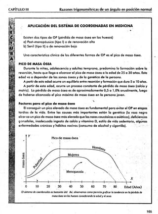 CAPITULO III Razones trigonométricas de un ángulo en posición normal
A P LIC A C IO N D E L SISTEM A DE C O O R D E N A D A S E N M ED IC IN A
Existen dos tipos de OP (pérdida de masa ósea en los huesoi)
a) Post-menopáusica (tipo I) o de renovación alta
b) Senil (tipo II) o de renovación baja
Una característica clínica de las diferentes formas de OP es el pico de masa ósea.
PICO DE MASA ÓSEA
Durante la niñez, adolescencia y adultez tem prana, predom ina la formación sobre la
resorción, hasta que llega a alcanzar el pico de masa ósea a la edad de 25 a 30 años. Esta
edad va a depender de las zonas óseas y de la genética de la persona.
A partir de esta edad ocurre un equilibrio entre resorción y formación que dura 5 a 10 años.
A partir de esta edad, ocurre un proceso constante de pérdida de masa ósea (calcio y
matriz). La pérdida de masa ósea es de aproximadam ente 0,5 a 1,0% anualmente, luego
de haberse alcanzado el pico máximo de masa ósea en la persona joven.
Factores para el pico de masa ósea
El conseguir un pico elevado de masa ósea es fundam ental para evitar el OP en etapas
tardías de la vida. Entre las causas más importantes están la genética (la raza negra
alcor za un pico de masa ósea más elevada que las razas caucásicas o asiáticas), deficiencias
gonadales, inadecuada ingesta de calcio y vitam ina D, estilo de vida sedentario, algunas
enfermedades crónicas y'hábitos nocivos (consumo de alcohol y cigarrillo).
El sistema de coordenadas es bastante útil. Así. observamos como permite graficar la tendencia en la pérdida de
masa ósea en los huesos considerando la edad y el sexo.
165
 