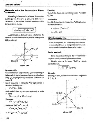 Lumbreras Editores
Distancia entre dos Puntos en el Plano
Cartesiano
Conociendo las coordenadas de dos puntos
cualesquiera P(jr,;y1) y Q (y2;y2) del plano
cartesiano, la distancia d entre ellos se determina
de la siguiente forma:
Trigonometría
Ejemplo
Calcule la distancia entre los puntos P(-2;3) y
Q(5;4).
Resolución *
Sea d la distancia entre los puntos P yQ, aplicando
la anterior fórmula.
■
-------- •
s
d = ^ (y ,-x 2)2+ (y1- y 2f j
A continuación demostremos esta forma de
calcular distancias entre dos puntos en el plano
bidimensional.
Demostración
Conociendo que los puntos P y Q se ubican según
la figura 3.46, luego trazamos las perpendiculares
PB y QC, cuyas prolongaciones se cortan en un
punto K.
En el triángulo rectángulo PKQ aplicam os el
teorema de Pitágoras
d2=(PK)2+(KQ)2
Aplicando distancia entre dos puntos de la recta,
se tiene
P K = |x ,-y 2| y K Q =|y,-y2|
Entonces
d2= |y,-y2!2+ |yi-y2|2
dadoque |a |2= a2 ; V aeR
d2= (y ,-y 2)2+ (y,-y2)2
d = y j ( x , - x 2)2+ (y ,-y 2)2
d = i/G-2 - 5)2+ (3 - 4)2
. d = V50=5V2
B O b s e rv a c ió n *
Si uno de los puntos sea P o Q del gráfico anterior
se encuentraubicado en el origende coordenadas,
entonces a la distancia se llama radio vector.
Radio Vector(r)
Es la distancia del origen de coordenadas a
un punto cualquiera del plano cartesiano.
El radio vector r del punto P (a;b) se calcula
por la fórmula
(r>0)
Ejemplo
En la figura 3.47, halle el radio vector de ios puntos
P Q .R yS .
166
 
