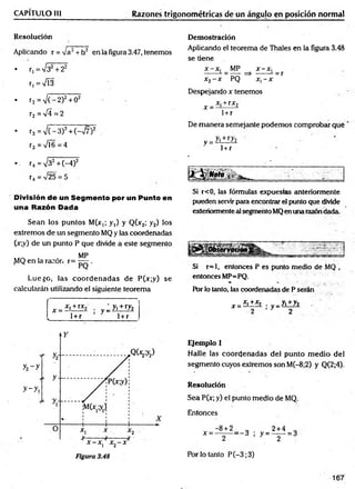 CAPÍTULO III Razones trigonométricas de un ángujo en posición normal
Resolución
Aplicando r = /a2+ h2 en la figura 3.47, tenemos
• r, = V32+ 22
r,=V Í3
• r2 = V (-2 )2+ 02
r2 =V 4= 2
• r3 = V (-3 )2+ (->/7)2
r3 = '/Í6 = 4
•. r4 =V32+ (-4)2
r4 = V25 = 5
División de un Segmento por un Punto en
una Razón Dada
Sean los puntos M(x,; y,) y Q(x2; y2) los
extremos de un segmento MQ y las coordenadas
(x;y) de un punto P que divide a este segmento
„ . , . MP
^1Q en la razón r= — .
Luego, las coordenadas de P(x;y) se
calcularán utilizando el siguiente teorema
[ x = x' +rx* y :y.+ ry2
l 1+r 1+ r
Demostración
Aplicando el teorema de Thales en la figura 3.48
se tiene
x -x , MP x -x ,
------ - = — => ------ - = r
x2- x PQ x, - x
Despejando x tenemos
x _ x, + rx2
1 +r
De m anera semejante podemos comprobar que
v = yi±iZ2
i + r
Si r<0, las fórmulas expuestcis anteriormente
pueden servir ¡jara encontrar el punto que divide
exteriormente al segmento MQen una razóndada.
Si r=l, entonces P es punto medio de MQ ,
entonces MP=PQ.
Por lo tanto, las coordenadas de P serán
x =
_x,+ x2 . „_yi+ y2
; y=;
Ejemplo 1
Halle las coordenadas del punto m edio del
segmento cuyos extremos son M(-8;2) y Q(2;4).
Resolución
Sea P(x; y) el punto medio de MQ.
Entonces
Por lo tanto P (-3;3)
167
 