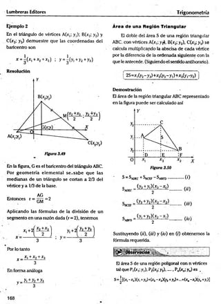 Lumbreras Editores Trigonometría
Ejemplo 2
En el triángulo de vértices A(x,; y,); B(x2; y2) y
C(x3; y3) dem uestre que las coordenadas del
baricentro son
* = ^(*i+*2+*3) ; y = |(y i+ y 2+y3)
Área de una Región Triangular
El doble del área S de una región triangular
ABC con vértices A(x,; y¡*>, B(x2; y2), C(x3;y.j) sé
calcula multiplicando la abscisa de cada vértice
por la diferencia de la ordenada siguiente con la
que le antecede. (Siguiendo el sentido antihorario).
Resolución
En la figura, G es el baricentro del triángulo ABC.
Por geom etría elem ental se .sa b e que las
m edianas de un triángulo se cortan a 2/3 del
vértice y a 1/3 de la base.
AG
Entonces r = 7777 = 2
GM
Aplicando las fórmulas de la división de un
segmento en una razón dada (r = 2), tenemos
i 2S=Xi(y2- y 3)+x2(y3- y 1
)+x3(y,-y2) j
Demostración
El área de la región triangular ABC representado
en la figura puede ser calculado así
S - Sadec + Sbcef ^ abfd.................( 0
c _(y3+y|)U3-*,) r ::.
^ADEC--------------------- 2 ...............
........m
c _(yi +y2)(jf2-Xi) , ,
3abfd- ' 2 “ —
Sustituyendo (ti), (iti) y (io) en (/) obtenemos la
fórmula requerida.
Pbr lo tanto
x _ x x+x2+x3
3
En forma análoga
v= h ± y z ± h
3
El área S de una región poligonal con n vértices
tal que P,(xt;y,), P2(x2;y2)...... Pn(xn;y„) es .
S=i[(x, -x2)(y, +y2)+(x2-x3)(y2+y3)+...+(x0-x,)(y„+y,)]
168
 