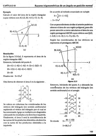 CAPÍTULO III Razones trigonométricas de un ángulo en posición normal
Ejemplo
Calcule el valor del área de la región triangular
cuyos vértices son A(l;2), B (-4;l) y C(-3;-4).
Resolución
En la figura 3.51 (a), S representa el área de la
región triangular ABC.
Entonces, iniciando del punto A
2 S = l(l-(-4 ))+ (-4 )(-4 -2 )+ (-3 )(2 -l)
2S =l{5)+ (-4)(-6)+ (-3)(l)
2S=26
Finalmente S= 13 u2
Otra forma de obtener el área S es la siguiente: .
V
' V
-3
-4
-15
1
16
-b
11
Se coloca en columnas las coordenadas de los
vértices del triángulo (en sentido antihorario)
repitiendo el vértice del triángulo por el cual se
ha comenzado, lyego se multiplica en diagonales
colocando los resultados a la derecha e izquierda.
Finalmente, el área S será la semidiferencia de
las sumas de los productos obtenidos a la derecha
con la suma de los productos obténidos a la
izquierda.
De acuerdo al método enunciado se cumple
S = |[ ll- (- 1 5 ) ]
.-. S = 13u2
Con un procedimiento similaral anteriorpodemos
obtener el área de una reglón poligonal, para ello
preste atención a como calculamos el área de una
región pentagonal ABCDEcuyos vértices son ($;6);
■(—
3;4); (—
2;—
3);.(—
1 7 ) y (5;-7).
Según las co o rd en ad as de los vértices se
representa el pentágono ABCDE
Figura 3.S1
Entonces, iniciando del punto A y ubicando las
coordenadas de los vértices del triángulo (en
sentido antihorario) en el arreglo
-18
5X 6
-3
x 4 20
-8
~
2
XCZ 9
3
~lx7
14
-35 5 -7 7
-35
x
5 6 30
-93 80
De donde
80-(-93)
2
S = 8 6 ,5 u 
169
 