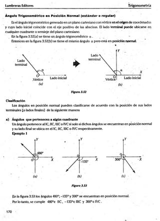 Lumbreras Editores Trigonometría
Ángulo Trigonométrico en Posición Normal (estándar o regular)
Es el ángulo trigonométrico generado en un plano cartesiano con vértice en el origen de coordenadas
y cuyo lado inicial coincide con el eje positivo de las abscisas. El lado terminal puede ubicarse en
cualquier cuadrante o semieje de! plano cartesiano.
En la figura 3.52(a) se tiene un ángulo trigonométrico a .
Entonces en la figura 3.52(b) se tiene el mismo ángulo a pero está en posición pormal.
Clasificación
Los ángulos en posición norma! pueden clasificarse de acuerdo con la posición de sus lados
terminales £o lados finales) de la siguiente m anera
a) Angulos que pertenecen a algún cuadrante
Un ángulo pertenece al 1C, IIC, IllC o IVCsi solo si dichos ángulos se encuentran en posición normal
y su lado final se ubica en el IC, IIC, 1I1Co IVC respectivamente.
Ejemplo 1
Figura 3.53
En la figura 3.53 los ángulos 480°; -135° y 300° se encuentran en posición normal.
Por lo tanto, se cumple 480°e HC, -135°eIIIC y 300° e IVC.
 