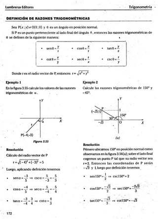 DEFINICIÓN DE RAZONES TRIGONOMÉTRICAS _______ . ■
Sea P (x ;y) * 0(0; 0) y 0 es un ángulo en posición normal.
Si P es un punto perteneciente al lado final del ángulo 0, entonces las razones trigonométricas de
Lumbrera» Editores Trigonometría
0 se definen de la siguiente manera: *
V
• sen0 = —
r
• COS0 = —
r
• tan 0 =
X
• COt0 = —
y
• sec0 = —
X
r
• csc0 =
=—
y
"
Donde r es el radio vector de P, entonces r = ]x2+y2
Ejemplo 1
En la figura 3.55 calcule los valores de las razones
trigonométricas de a .
Figura 3.55
Resolución
Cálculo del radio vector de P
r = V (-4)2 +C-3)2 =5
Luego, aplicando definición tenemos
-3 5 5
• sen a = — => esc a = — = —
5 -3 3
-4 5 5
-• cosa = — => seca = — = —
5 -4 4
-3 _ 3 4
tana = — => cota = -
-4 ” 4 3
Ejemplo 2
Calcule las razones trigonométricas de 150° y
-45°.
Resolución
Primero ubicamos 150° en posición normal como
observamos en la figura 3.56(a); sobre el lado final
cogemos un punto P tal que su radio vector sea
r=2. Entonces las coordenadas de P serán
-7 3 y 1
, luego por definición tenemos
senl50°= - => cscl50°=2
2
cosl50°=—— => secl50°=
2 3
_ lo
tan 150°= —
— ■=> co tí50°= -73
3 . ■
172
 