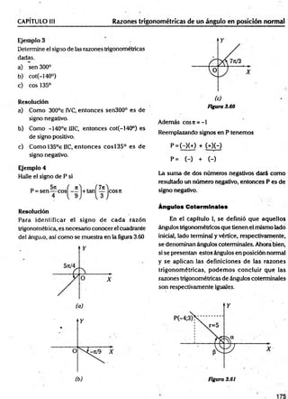 CAPITULO 1
1
1 Razones trigonométricas de un ángulo en posición normal
Ejemplo 3
Determine el signo de las razones trigonométricas
dadas.
a) sen 300°
b) cot(-140°)
c) eos 135°
Resolución
a) Como 300°e IVC, entonces sen300° es de
signo negativo.
b) Como -140°e 1IIC, entonces cot(-140°) es
de signo positivo.
c) Como 135°e IIC, entonces eos 135° es de
signo negativo.
Ejemplo 4
Halle el signo de P si
Resolución
Para identificar el signo de cad a razón
trigonométrica, es necesario conocer el cuadrante
del ánguio, así como se muestra en la figura 3.60
Figura 3.60
Además eos ir = -1
Reemplazando signos en P tenemos
P =(-)(+) + W H
P = (-) + (-)
La sum a de dos números negativos dará como
resultado un número negativo, entonces P es de
signo negativo.
Ángulos Coterminales
En el capítulo I, se definió que aquellos
ángulos trigonométricos que tienen el mismo lado
inicial, lado terminal y vértice, respectivamente,
se denominan ángulos coterminales. Ahora bien,
si se presentan estos ángulos en posición normal
y se aplican las definiciones de las razones
trigonom étricas, podem os concluir que las
razones trigonométricas de ángulos coterminales
son respectivamente iguales.
 