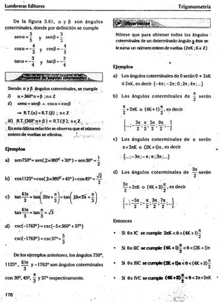 Lumbreras Editores Trigonometría
De la figura 3.61, a y (5 son ángulos
coterminales, donde por definición se cumple
3 3
sena = - y senp = -
D j
4 4
— cosa = - - y COSP= - -
«
3 D
3 3
tana = ~ - y tanp = - -
Siendo a y P ángulos coterminales, se cumple
í) a=360°n+P ;n eZ
ü) sena=senp a cosa = cosp
=* R-T.(a) = R-T.(P) ; n eZ
, iií) R.T. (360°n+ P ) = R.T.(P); n e Z , ;
Enesta últimarelación se observa que el número
entero de vueltas se elimina. ^ * j ■
Ejemplos
a) sen750°= senCjíxaSCÍ^+30°) = sen30° = i
b) cosí Í250=cosC3*360ff+45°)=cos45° = ^
61n jt ix
tan-— = t a n - = V3
3 3
d) csc(-1763°) = csc(-5x360° + 37°)
csc(-1763°) = csc3 7 °= |
De los ejemplos anteriores, los ángulos 750°,
1125°, ÍÜÍ y -1763° son ángulos coterminales
3
it
con 30°, 45° —y 37° respectivamente.
v . 6 bt , ,
c) tan— = tan
Hokserváióhb
Nótese que para obtener todos los ángulos ‘
coterminales de un determinado ángulo a éste se
lesuma un númeroenterodevueltas (2nK;Ke Z)
Ejemplos
a) Los ángulos coterminales de 0 serán 0 + 2itK
ó 2nK, es decir {-471; -27t;0; 2n;4ji ;...}
b) Los ángulos co term inales de ^ serán
5 + 2jiK o (4K + 1)-, es decir
2 2
| . _ 3rt. n . 5 n , 9 n . 1
1 Y Y ' Y ' Y ’ "'I
c) Los ángulos co term inales de n serán
n+2nK o (2K+ l)n, es decir
. { ...;-3 n ;-n ;n ;3 jt;...}
d) Los ángulos coterm inales de — serán
— + 2jiK o (4 K + 3 )-, es decir
2 2
•.-5 tt. 1
2 2 ’ 2 ’ 2
Entonces
• Si 8 elC se cumple 2nK<8<(4K + l)^
• Si 8 eIIC secum ple{4K +l)5<8<(2K +.l)jt
• Si GeHIC secum ple(2K +l)*<8<(4K +3)^
• Si 8 elVC se cumple <flC+®^<8<2n+2itK *
176
 