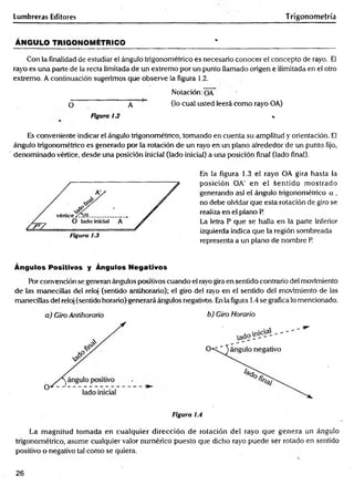 Lumbreras Editores Trigonometría
ÁNGULO TRIGONOMÉTRICO______________________ ' ____________ _________________
Con la finalidad de estudiar el ángulo trigonométrico es necesario conocer el concepto de rayo. El
rayo es una parte de la recta limitada de un extremo por un punto llamado origen e ilimitada en el otro
extremo. A continuación sugerimos que observe la figura 1.2.
Notación: OA
O A (1° cual usted leerá como rayo OA)
Figura 13 v
Es conveniente indicar el ángulo trigonométrico, tomando en cuenta su amplitud y orientación. El
ángulo trigonométrico es generado por la rotación de un rayo en un plano alrededor de un punto fijo,
denominado vértice, desde una posición inicial (lado inicial) a una posición final (lado final).
En la figura 1.3 el rayo OA gira hasta la
posición OA' en el sentido m ostrado
generando así el ángulo trigonométrico a ,
no debe olvidar que esta rotación de giro se
realiza en el plano P
La letra P que se halla en la parte inferior
izquierda indica que la región sombreada
representa a un plano de nombre P.
Ángulos Positivos y Ángulos Negativos
Por convención se generan ángulos positivos cuando el rayo gira en sentido contrario del movimiento
de las manecillas del reloj (sentido antihorario); el giro del rayo en el sentido del movimiento de las
manecillas del reloj (sentido horario)generará ángulos negativos. En la figura 1.4 se gráfica lo mencionado.
a) Giro Antihorario b) Giro Horario
Figura 1
La magnitud tomada en cualquier dirección de rotación del rayo que genera un ángulo
trigonométrico, asume cualquier valor numérico puesto que dicho rayo puede ser rotado en sentido
positivo o negativo tal como se quiera.
26
 