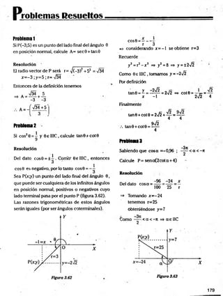 problemas Resueltos
Problema 1
Si P(-3;5) es un punto del lado final del ángulo 0
en posición normal, calcule A= sec9 + tan0
Resolución
El radio vector de P será r= ¡(-3)2+52 = V34
x = -3 ;y=5 ; r= V34
Entonces de la definición tenemos
. %/34 5
=> A = -----+ —
-3 -3
A = -
>/34+5
Problema 2 -
Si cos20 = - y 6 e II1C, calcule tan0+cot0
9
R esolución
1
Del dato cos0 = ± - . Corrió' 0e II1C, entonces
3
eos 9 es negativo, por lo tanto cos0 = - -
Sea P(x;y) un punto del lado final del ángulo 0,
que puede ser cualquiera de los infinitos ángulos
en posición normal, positivos o negativos cuyo
lado terminal pasa por el punto P (figura 3.62).
Las razones trigonométricas de estos ángulos
serán iguales (por ser ángulos coterminales).
cos0 = :
r 3
e* considerando jc= —
1 se obtiene r=3
Recuerde
y2 = r2 - x 2 =» y2 = 8 =» y = ±2>/2
Como 0e 1I1C, tomamos y = -2¡2
Pór definición
ta n 0 = Z = 1 ^ = 272
X - 1
=> C O t0 = ~^~F* = —~
2V2
>/2
4
Finalmente
tan0 + cot9 = 2>/2 + — ■
=—
4 4
.-. tan0 + cot0 = ^ ^
Problema 3
-3tt
Sabiendo que cosa =-0,96 ; < a < - 7
t
Calcule P= sena(2cota+ 4)
Resolución
Del dato cosa =
-96 -24 x
100 25 r
=> Tomando x= -24
tenemos r=25
obteniéndose y=7
a
C o m o -----•< a < -n =* a e 1IC
2
179
 