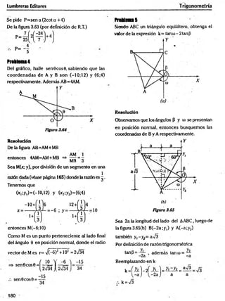Lumbreras Editores Trigonometría
Se pide P= sen a (2cot a + 4)
De la figura 3.63 (por definición de R.T.)
Problem
a4
Del gráfico, halle sen 6 eos 0, sabiendo que las
coordenadas de A y B son (—
10; 12) y (6;4)
respectivamente. Además AB=4AM.
Resolución
De la figura AB=AM+MB
entonces 4AM=AM+MB =* 777 = -
MB o
Sea M(x,-y), por división de un segmento en una
razón dada (véase página 165) donde la razón es g .
Tenemos que
(*,;y,)=(-ro,12) y (*2;y2)=(6;4)
entonces M(-6;10)
Como M es un punto perteneciente al lado final
del ángulo 0 en posición normal, donde el radio
vector de M es r=V (-6)2 +102 =2n
/34
= * sen 0 c o s0 = í-i£ = Y -^ L l
sen 0 eos 0 = —
^
34
-15
34
ProUena5
Siendo ABC un triángulo equilátero, obtenga el
valor de la expresión k= tan u)- 2 tanfi
Resolución
Observamos que los ángulos p y (1
) se presentan
en posición normal, entonces busquem os las
coordenadas de B y A respectivamente.
Figura 3.65
Sea 2a la longitud del lado del AABC, luego de
la figura 3.65(b) B (-2a;y,) y A (-a;y2)
también y ,-y¡= aV3
Por definición de razón trigonométrica
tanP = —
7- adem ás tanco= —
- 2a -a
Reemplazando en k
k J h .) - d iL - ) = y iz y i= ^
( - a ) ( - 2a J a a
k = V3
180
 