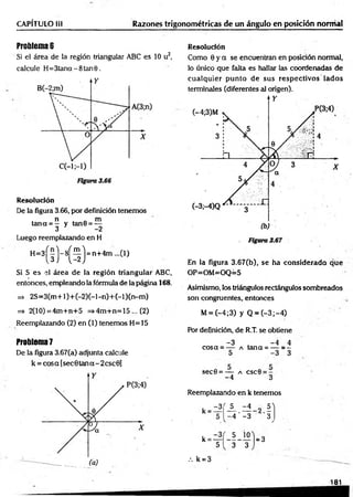 CAPÍTULO lil Razones trigonométricas de un ángulo en posición normal
Problema 6
Si el área de la región triangular ABC es 10 u2,
calcule H = 3tana-8tan0.
R esolución
De la figura 3.66, por definición tenemos
n „ m
tan a = — y tan0 = —
3 * -2
Luego reemplazando en H
H
-3
(sM3)'n
t4
m
"í,)
Si S es el área de la región triangular ABC,
entonces, empleando la fórmula de la página 168.
=> 2 S = 3 (m + l)+ (-2 )(-l-n )+ (-l)(n -m )
=> 2(10)=4m +n+5 =>4m+n=15 ... (2)
Reemplazando (2) en (1) tenemos H= 15
Problem
a7
De la figura 3.67(a) adjunta calcule
k = co sa[sec0 ta n a - 2 csc0 ]
Resolución
Como 0 y a se encuentran en posición normal,
lo único que falta es hallar las coordenadas de
cualquier punto de sus respectivos lados
terminales (diferentes al origen).
En la figura 3.67(b), se ha considerado que
OP=OM=OQ=5
Asimismo, los triángulos rectángulos sombreados
son congruentes, entonces
M= (-4 ;3 ) y Q = (-3 ;-4 )
Pór definición, de R.T. se obtiene
-3 . - 4 4
cosa = — a tana = — = -
5 -3 3
sec0 = — a csc0 = -
-4 3
Reemplazando en k tenemos
-3 (
k = A l i 9 A
- 4 '- 3 3
k = -
5 10
3 ~ 3
= 3
/. k = 3
181
 