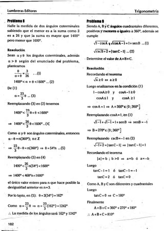 Lumbreras Editores Trigonometría
Problema 8
Halle la m edida de dos ángulos coterminales
sabiendo que el m enor es a la sum a como 3
es a 26 y que la sum a es m ayor que 1400°
pero menor que 1600°.
Resolución
Sean a y 0 los ángulos coterminales, adem ás
a > 6 según del enunciado del problem a,
planteamos
- ® - = A ...(1)
a + 0 26
1400°< a + 0 <1600° ... (2)
De (1)
a = y 0 ...(3)
Reemplazando (3) en (2) tenemos
23
1400°< — 0+0 <1600°
3
=» 1400°< — 0<16OO°...(4]
3
Como a y 0 son ángulos coterminales, entonces
a - 0 =n(360°); n e Z
23
=* ^ 6 - 0 = n(36O°) =5 0=54°n ...(5)
u
Reemplazando (5) en (4)
1400°<— n(54°) < 1600°
3
=» 1400° <468°n<1600°
el único valor entero para n que hace posible la
desigualdad anterior es n=3.
Por lo tanto, en (5): 0 = 3(54°) = 162°
23 23
Como a = ^ 6 => a = — (162°) =1242°
3 3
La medida de los ángulos será 162° y 1242°
Problemas
Siendo A, B y C ángulos cuadrantales diferentes,
positivos y menores o iguales á 360°, además se
cumple
Vl-cosÁ-fcVcosA-1 = l+ senB ...(1)
VcscB+ 2 = (ta n C -l| ...(2)
Determine el valor de A+B+C.
Resolución
Recordando el teorema
[&>0 <
=
> a > 0
Luego analizamos en la condición (1)
l-co sA > 0 y co sA -l> 0
cosA< i y co sA ^ l
=* cosA = l => A = 360°e{0;360°]
Reemplazando cosA= 1, en (1)
•Vl-l + Vl-1 = l + senB => senB = -1
=> B = 270° e{0; 360o]
Reemplazando cscB = -l en (2)
V -l+2 = |ta n C -l| => |ta n C -l| = l
Recordando el teorema
|a | = b ; b > 0 => a= b ó a = -b
Luego
tanC- 1 = 1 ó tanC- 1 = - l
tanC = 2 ó tanC = 0
Como A, B y C son diferentes y cuadrantales
Luego
tanC = 0 => C = 180°
Finalmente
A + B +C = 360° + 270° +180°
A +B+C = 810°
182
 