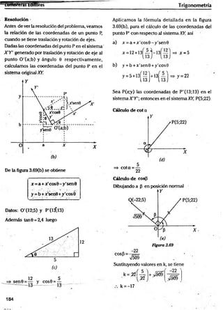 ram íferas taitores- Trigonom etría
Resolución
Antes de ver la resolución del problema, veamos
la relación de las coordenadas de un punto P,
cuando se tiene traslación y rotación de ejes.
Dadas las coordenadas del punto P en el sistem a’
X'Y' generado por traslación y rotación de eje al
punto 0 '(a;b) y ángulo 0 respectivam ente,
calculamos las coordenadas del punto P en el
sistema original XY.
De la figura 3.69(b) se obtiene
x = a + ar'cos0 -y'senB
y = b + x'senfi+y'cosÓ
Datos: 0'(12;5) y P'(13,13)
Además tan0 = 2,4 luego
12
Aplicamos la fórmula detallada en la figura
3.69(b), para el cálculo de las coordenadas del
punto P' con respecto al sistema XY, así
a) Jr = a + x'cos0 -y 's e n 0
b) y = b + x ’sen0 + y'cos9
=> jc= 5
y-5+
13( I M 5 ] s í - 22
Sea P(jc,y) las coordenadas de P'(13;13) en el
sistema X 'Y’;entonces en el s is te m a ^ P(5;22).
Cálculo de cot a
=> cota = —
22
Cálculo de cosp
Dibujando a p en posición normal
cosP = -
-22
V509
Sustituyendo valores en k, se tiene
k = -17
184
 