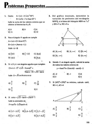 Problemas propuestos
1. Dados A={jc/x-3<sec2 60°}
B={x/2x -7 > 3tan45°}
halle la suma de los valores enteros que se
obtiene al intersectar A y B.
5. Del gráfico m ostrado, d eterm in e la
variación de perím etro del rectángulo
MNPQ, si el área del triángulo MBN es 7 u2
y BN =7u; NC=2u.
A) 8 B) 9 C) 6
D) 11 E) 12
Para el ángulo 0 agudo se cumple
A= {x/x=(2-3cos 0 )2}
B= {x/x= 14sen 0 - 1 1}
Halle A nB
A) [0;3> B) [—
1;2) C) [0;2]
D) (0;2) E )(0 ;2)
Si a,0 y ó son ángulos agudos que cumplen
(2sen 0 - 1)8 +(75 - 3eos <
t>)6 =
^ ta n a -
halle E= V6csc0cotacsci¡)
10 + VlO—
tana
3 3 3
A) y B) y
c ) !ó
D )i
E) 2
4. Si cot a = - tan 0 + Vtan 0 -1
halle la extensión de
P=tan20 - 2^3 tan6 + 6
%
A){3;7-2V3] B)[3;6-2V3] Q [ 3 ; 7 - S ]
D )[3;7-2v/3] E) [3;7-3V3]
B
A) (4;+<») B) (6 ;+<*>) C) [8 ;+«>)
D) [4; +«>) E) (8 ;+~)
6 . Siendo 0 un ángulo agudo, calcule la suma
de todos los valores enteros de
y = 4sen30 + 12sen0(l-sen0)-2
A )-2 B) -1 C)0
D) 2 E)5
7. Si (AP)2+(PB) 2 es mínimo, calcule cot©..
' BC=1,AC=4
185
 