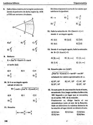Lumbreras Editores T rigoriometría
8 . Halle el área máxima de la región sombreada
siendo el perímetro de dicha región 2p. AOB
y COD son sectores circulares.
A
Dé como respuesta la suma de los valores que
satisfacen la igualdad.
1 -3
A) -it B) - o —
it T
t
-1 -1
D) ~
.7
1 E ) 2Í
12. Halle la variación de M= ¡3sen 6 - 2 | +1
siendo 6 un ángulo agudo.
A)p2
C ) Y
d ) T e ) T
Reduzca
E= >/tan20 -6 tan 0 + 9 +tan0
si tan9 e (0;2)
A) 2 B) 3 C) 4
2 4
« 3
10. Si 6 es un ángulo agudo
calcule el valor de
M= | cos0 + ^cosJ 0 - 2 |co s0 |+ l|
A) 0 B) 1 C) 2
3 1 '
° ) '4
11. Resuelva
j: . n
nx + s e n - = ta n -
6 4
A) {2;3> B) [2;3] C) [0;3)
D) (0;3) E) [l;3)
13. Siendo 8 un ángulo agudo, halle la extensión
de K =|2-3csc0 |+ 5
A) [6 ;+ ») B) (6 ;+ ~) C) (5;+~)
D) (1;6) . E) (4 ;+co)
14. Resuelva pára óe(0;90°)
^4tan2$ -4 |ta n 0 |+ l = tan45°-sen30°
señalando los valores aproximados de ó .
. A) 37°, 16° B) 14°, 53° C) 14°, 30°
D) 37°, 14° E)53°, 16°
15. Un auto parte de una estación hacia el norte,
recorriendo 1 km, luego cambia a la dirección
E9S llegando a un lugar que se encuentra
en el rumbo N0E de la estación.
Finalm ente se dirige hacia el su»
deteniéndose justo al este de la éstación.
Halle en kilómetros la máxima distancia de
la estación al lugar donde se detuvo el auto.
A) 0,4 km B) 0,5 km C) 0,6 km
D) 0,2 km E)0 ,8 km
 
