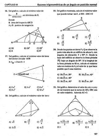 CAPÍTULO 1
1
1 Razones trigonométricas de un ángulo en posición normal
16. Del gráfico, calcule el mínimo valor de
„ § . . _ ,
K = --------------, en términos de R.
sena cosa
Donde
§: área del trapecio ABCD
Ay B: puntos de tangencia
D) R E) R2
17. Del gráfico, calcule el mínimo valor del área
del sector circular AOB
Si T-g = 2tan0 + l
19. Del gráfico mostrada, calcule el máximo valor
que puede tomar tan 6 , si BM- 2MC=0
B
20. Desde los puntos en tierra P y Q se observa la
parte m ás alta de un edificio de altura h, con
ángulos de elevación 6 y 90o- 6. Desde la
. base del edificio se observa la línea pintada
PQ bajo un ángulo de 90°. Si la longitud de
la línea pintada es 60 m, calcule el máximo
valor en metros de h y el valor de e que hace
posible que h sea máximo.
A) 30V2 m ; 30° B) 30VS m ;45°
C) 60>/2 m ;45°
D) 30>/2 m ;45° E) 30^3 m ;30°
C) 6 u2
E) 10 u2
A) 2 u2 B) 4 u2
D) 8 u2
18. Del gráfico, calcule el máximo valor de tana
A) V2
D) 2V2
B)
V2
C)
V2
4
E) 4v/2
21. Del gráfico, determine el valor de cotx+coty
de tal m anera que la suma de AB y 3BC sea
de valor máximo. Además AC=3.
A)
4VI0+10
D) 1
4VÍ0+1 4VÍ0+3
B ) — 3— C ) - ^ —
E) 2
187
 