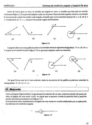 CAPÍTULO I Sistemas de medición angular y longitud de arco
Antes de hacer girar un rayo, la medida del ángulo es cero, a medida que éste gira en sentido
antihorario (figura 1.5) se generan ángulos cada vez mayores. Para entender aquello, observe con detalle
la secuencia de cuánto ha rotado cada ángulo, notando que va en aumento al pasar de a a ¡3, de p a
0 y finalmente de 0 a y , aunque esto puede seguir aumentando.
Figura 1.5
Luego de observar estas gráficas podemos entender ahora la siguiente desigualdad: O<CX<P<0<Y
Yal girar en el sentido horario (figura 1.6) se generan ángulos cada vez menores.
Figura 1.6
De igual forma que en el caso anterior, dada la secuencia de los gráficos podemos entender la
desigualdad: O > 0 > y > Á > co
«-
| Observación
1 '■ . ■ ____ _____________ ___
Como el ángulo trigonométrico se genera por la rotación de un rayo, entonces desde este punto de
vista, el ángulo de una vuelta (<1V) es aquel que se genera cuando la posición final y posición
inicial coinciden por primera vez (figura 1.7)
En la presente obra consideramos al ángulo de una vuelta en sentido antihorario por su aplicación
de sistemas de medición angular.
Figura 1.7
 